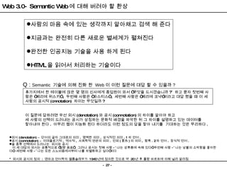 Web 3.0- Semantic Web 에 대해 버려야 할 환상 사람의 마음 속에 있는 생각까지 알아채고 검색 해 준다 지금과는 완전히 다른 새로운 별세계가 펼쳐진다 완전한 인공지능 기술을 사용 하게 된다 HTML 을 읽어서 처리하는 기술이다 휴가지에서 한 테이블에 앉은 몇 명의 신사에게 종업원이 와서  “ 무엇을 드시겠습니까 ? ”   하고 묻자 첫번째 사람은  “ 페리에 위스키 ” ,  두번째 사람은  “ 파스티스 ” ,  세번째 사람은  “ 페리에 코냑 ” 이라고 대답 했을 때 이 세 사람의 공시적 (cnnotation)  차이는 무엇일까 ?  Q :  Semantic  기술에 의해 진화 한  Web 이 이런 질문에 대답 할 수 있을까 ? 이 질문에 답하려면 우선 외시 (denotation) 와 공시 (connotation) 의 차이를 알아야 하고 세 사람의 선택이 드러내는 공시가 상징하는 문화적 배경을 파악한 뒤 그 차이를 설명하고 있는 데이터를 찿아내야 한다 .  아무리 웹이 지능화 된다 하더라도 이런 정도의 답을 찿아 내기를  기대하는 것은 무리하다 . 외시 (denotation)  –   단어의 글자 그대로의 의미 .  명백한 의미 .  상식적인 의미 . 1 차 언어 .  공시 (connotation)  –   이데올로기적 ,  역사적 ,  사회학적 연관의 의미 .  언외 ( 言外 ) 의 의미 ,  함축 . 2 차 언어 .  장식적 언어 . 술 종류 선택에서 드러나는  외시와 공시 이 세 대답의 외시는 공통적으로  ‘ 청량 음료 ’ .  그러나 공시는 첫째 사람 - “ 나는 상류층에 속해 있다 ”  두번째 사람 - ” 나는 남불의 소박함을 좋아한다 ”   세번째 사람 - ” 나는 모든 스노비즘에서부터 나를 차별화하고 싶다 ”이다 *  외시와 공시의 정의  :  덴마크 언어학자 옐름슬레우가  1940 년에 정의한 것으로 약  20 년 후 롤랑 바르트에 의해 널리 알려짐 