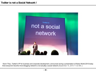   Kevin Thau, Twitter's VP for business and corporate development, announced during a presentation at Nokia World 2010 today that everyone's favorite micro-blogging network is  not  actually a social network  ( September 14, 2010 11:32 AM  . ) Twitter is not a Social Network ! 