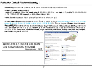 Social Graph 는 서비스를 이용하는 사람들 사이의 연관 관계로 이루어진 네트워크로 정의 Facebook Open Strategy History    2007.5 Open API (3 rd  Party  개발  Application 을  FB 내에서 제공 가능 )  -> 2008.12 Open ID (FB  제휴 타 사이트에서  FB  계정으로 로긴  FB connect)-> 2010.4 Open Graph  발표 2010.4.21 F8 FaceBook  개발자 연례 컨퍼런스에서 마크 주커버그가 발표 Open Graph 는  Facebook Connect 에 뒤이어 ,  더욱 더 오픈된 형식으로  여러 사이트들이 가지고 있는  Social Graph 를 하나로 묶어서 웹 자체를 소셜화 하려는 전략을 통칭 한다   Social Plug-in 과  Open Graph Protocol, Graph API 를발표  Social Plug-in 은 기존에 존재하는 웹사이트의  Social Graph 에  Facebook 의  Social Graph 를  Plug-in 한다는 뜻으로 , 3rd party  웹사이트가 한 줄 정도의  HTML 를 추가해 Facebook 의 소셜 기능을 웹사이트에 통합시키는 위젯을 의미하며 , 8 가지 (LikeButton, Recommendations, Login with Faces, Comments, Activity Feed, Like Box,Facepile, Live Stream) Plug-in 을 제공한다 Facebook Global Platform Strategy ! “ 페이스북의 오픈 그래프를 이제 지배적 소셜 프레임워크라고도 하더군요 ” Facebook User : 해글룡 