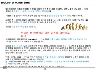 멀티미디어란 이름아래 통합 된 산업 속에서 원격 통신 , 컴퓨터 공학 ,  언론 ,  출판 ,TV, 영화  ,  전자오락이  융합되는 현상은…디지털 혁명의 양상이다 … 시급한 것은 멀티미디어의 부상에 연관 된 거대한  문명의 쟁점을 명확히 조명  하는 것이다 . 새로운 통신 기기의 발달은 그것이 가속화 되거나 그것을  넘어서는 대규모 변동 속에 기입 된다 . ‘ 이 변동은 우리는  또 다시 유목민이  되었다는 말로 요약된다 우리는  주관성의 이민들인  것이다 . 우리는 한 인류에서 다른 인류로 넘어가고 있다 영장류에서 인류로의 진화  hominisation,  다시 말해  인류의 출현 과정은 아직 완성되지 않았다 .  그것은 오히려 급격히 가속화되고 있는 듯 하다 민족 ,  지역 ,  기업  ,  개인의 번영은  지식의 공간을 항해하는 능력에  달려있다 .  힘은 이제부터 지식을 가장 적절히 경영하는 것에 따라 부여된다 . 장기적인 측면에서 모든 것은  지식을 생산하고 거래하고 교환하는 네트워크들이 얼마나 유연하고 역동적인가 에 달려있다 . 우리가  집단 지성의 길로  나아간다면 우리는 함께 사유하며 우리의 지적 ,  정신적 힘을 모으고 상상력과 경험을 증대시키고 우리가 대처해야 할 복잡한 문제들에 대해 실시간으로 협상하고 그리고 모든 차원에서 해결책을 모색할 수 있게 해주는 기술 ,  기호 체계 그리고 사회 조직 및 통제 형태들을 점진적으로 발전시켜 나 갈 있을 것이다 . Evolution of Human Being 피에르 레비 – 집단 지성 ,  사이버 공간의 인류학을 위하여  16~25  여기저기 짜집기  -_-;; ( 문학과지성  , 2001)  