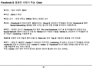 Facebook 을 활용한 비형식 학습  Case 과정  :  정보 사회학  2010 학년  : 2010. 1 학년 담당 교수  :  한양 대학교  ERICA  캠퍼스 윤영민 교수 방법  : Facebook 에 정보사회학  2010 이라는  Group 을 생성하여 학생들로 하여금  Facebook 을 통한 Social Networking  활동을 진행 시키는 동시에 각종 과제를 부여하여 수행토록 함 . 특징  :  윤영민 교수가  Facebook 에서 맺은  On-Line Facebook  친구 들 중 학생들에게 전문성 또는  Social Network  활동이 왕성 한 사람 등  Mentor 로서 적합한 이들을  Mentor 로 초빙하여 각 학생들에 대한 직접적  mentoring  수행토록 함 API 를 이용한 자체 개발로 통계 모듈 및  Note List  정리  Tap 을 개발하여 활용을 시작 하였음 평가  :  현재 약  30 명의  mentor 가 초빙되어 적극적인  mentoring  에 임하고 있으며 각 학생들로 하여금  mentor 를 한명 씩 선정하여 담당  mentor 의  twitter  및  Facebook 에서의 활동 상황을 관찰 분석한 보고서를 제출토록 하는 과제 수행 중  . 학생  mentor  모두 매우 적극적 참여와 열의로 대단히 활성화 되어 있는 상태임 . 