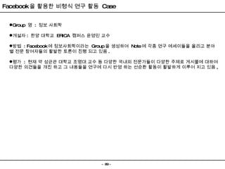 Facebook 을 활용한 비형식 연구 활동  Case Group  명  :  정보 사회학 개설자 :  한양 대학교  ERICA  캠퍼스 윤영민 교수 방법  : Facebook 에 정보사회학이라는  Group 을 생성하여  Note 에 각종 연구 에세이들을 올리고 분야 별 전문 참여자들의 활발한 토론이 진행 되고 있음 . 평가  :  현재 약 성균관 대학교 조명대 교수 등 다양한 국내외 전문가들이 다양한 주제로 게시물에 대하여 다양한 의견들을 개진 하고 그 내용들을 연구에 다시 반영 하는 선순환 활동이 활발하게 이루어 지고 있음 , 