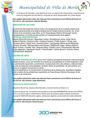 Municipalidad de Villa de Merlo
en el Barrio 93 Viviendas, cuyo objetivo es crear un espacio de conocimiento y acercamiento
entre los integrantes de este Barrio y el equipo de salud. Responsable: Dra. Paula Asprea
Para ampliar información sobre este tema por favor comunicarse con la Oficina de Prensa al:
475-155 int. 235; Secretaria: Gabriela Mansilla.
DIRECCION DE CULTURA
La Dirección Municipal de Cultura invita a la inauguración de la muestra colectiva de
artistas pertenecientes a la Galería Braque de la Ciudad Autónoma de Bs. As. el día
viernes 5 de noviembre a las 20hs. en la "Casa Museo Palmira Scrosoppi" donde
compartiremos un brindis de bienvenida con representantes de la galería.
ARTISTAS QUE PARTICIPAN.
Alvarez Maria del Carmen / Beaudean Carlos / Boudjikanian Alicia / Brigo Oscar
Caillaud Patricia / Carbone Celia / Carbone Susana / Cirille Susana / Chaya Jose
Giussani Silvia / Gordo Irma / Guardia Sylvia / Jaureguialzo Maria de las Mercedes
Lampert Graciela / Mainardi Maria del Carmen / Maldonado Hugo / Markus Bibiana
Meza Viviana / morales Tete / Noguera Mirta / Peluffo Laura / PerezGandini Marcelo
Rubio Alejandra / Serebriani Claudi / Viola Rodolfo / Carlos Bivachi / Antonio Oriana
EXPOSICION: BRAQUE
GALERIA DE ARTE
BRAQUE GALERIA DE ARTE tiene como objetivo principal la promoción internacional de
artistas jóvenes, como así también de autores ya consolidados en el Arte Argentino. Está
en permanente expansión y crecimiento, incorporando día a día artistas y coleccionistas
de arte de todas las nacionalidades, también ofrece la posibilidad de que exhiban sus
obras en la galería virtual para la venta.
Nos acompañará en la inauguración la Directora de la Galería Sra. Ana Maria Papaleo
junto a varios de los artistas que expondrán en Casa Museo Palmira Scrosoppi el día
viernes 5 de noviembre.
Para ampliar información sobre este tema por favor comunicarse con la Oficina de Prensa al:
475-155 int. 235; Director: Jorge Altamirano.
DIRECCION DE MEDIO AMBIENTE
Durante el día de hoy Limpieza, desmalezado y mantenimiento en Rutas 5 y 1.
Durante el día de hoy se realizará una jornada en la Escuela EXPERIMENTAL Horacio de la Motta
de 11 a 12.15 hrs sobre: Lumbricultura, disminución de residuos sólido urbanos, forestación,
vacunación GRATUITA de perro y gatos, ordenanzas vigentes y prevención del medio ambiente
Para ampliar información sobre este tema por favor comunicarse con la Oficina de Prensa al:
475-155 int. 235; Director: Daniel Faraoni.
 