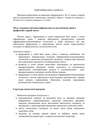 ПОЯСНЮВАЛЬНА ЗАПИСКА
Програма розрахована на вивчення інформатики в 10–11 класах старшої
школи загальноосвітніх навчальних закладів в обсязі 1 години на тиждень у
10 класі та 2 годин на тиждень в 11 класі.
Мета і завдання навчання інформатики на академічному рівні в
профільній старшій школі
Метою курсу є формування в учнів теоретичної бази знань з основ
інформатики, умінь і навичок ефективного використання сучасних
інформаційно-комунікаційних технологій у своїй діяльності, що має
забезпечити формування у випускників школи основ інформаційної
культури та інформатичних компетентностей.
Завданнями курсу є:
• формування в учнів бази знань, умінь і навичок, необхідних для
ефективного використання сучасних інформаційно-комунікаційних
технологій у навчально-пізнавальній діяльності, зокрема при вивченні
всіх навчальних предметів та повсякденному житті;
• розвиток в учнів уміння самостійно опановувати та раціонально
використовувати програмні засоби загального та спеціального
призначення, цілеспрямовано шукати й систематизувати дані,
використовувати електронні засоби обміну даними;
• формування в учнів уміння застосовувати інформаційно-комунікаційні
технології з метою ефективного розв’язування різноманітних завдань
щодо пошуку, опрацювання, зберігання, подання, передавання
різноманітних повідомлень і даних.
Структура навчальної програми
Навчальна програма складається з:
• пояснювальної записки, де визначено мету та завдання навчання
інформатики, охарактеризовано структуру навчальної програми,
наведено рекомендації щодо викладання навчального матеріалу за
програмою, а також критерії оцінювання навчальних досягнень учнів;
• змісту навчального матеріалу та вимог щодо рівня навчальних
досягнень учнів;
• додатків, де вказано перелік курсів за вибором, якими може
доповнюватися даний курс, та перелік методичної літератури.
2
 