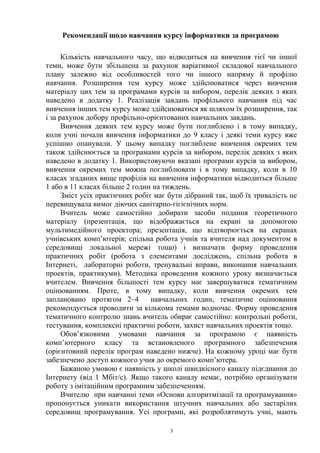 Рекомендації щодо навчання курсу інформатики за програмою
Кількість навчального часу, що відводиться на вивчення тієї чи іншої
теми, може бути збільшена за рахунок варіативної складової навчального
плану залежно від особливостей того чи іншого напряму й профілю
навчання. Розширення тем курсу може здійснюватися через вивчення
матеріалу цих тем за програмами курсів за вибором, перелік деяких з яких
наведено в додатку 1. Реалізація завдань профільного навчання під час
вивчення інших тем курсу може здійснюватися як шляхом їх розширення, так
і за рахунок добору профільно-орієнтованих навчальних завдань.
Вивчення деяких тем курсу може бути поглиблено і в тому випадку,
коли учні почали вивчення інформатики до 9 класу і деякі теми курсу вже
успішно опанували. У цьому випадку поглиблене вивчення окремих тем
також здійснюється за програмами курсів за вибором, перелік деяких з яких
наведено в додатку 1. Використовуючи вказані програми курсів за вибором,
вивчення окремих тем можна поглиблювати і в тому випадку, коли в 10
класах згаданих вище профілів на вивчення інформатики відводиться більше
1 або в 11 класах більше 2 годин на тиждень.
Зміст усіх практичних робіт має бути дібраний так, щоб їх тривалість не
перевищувала вимог діючих санітарно-гігієнічних норм.
Вчитель може самостійно добирати засоби подання теоретичного
матеріалу (презентація, що відображається на екрані за допомогою
мультимедійного проектора; презентація, що відтворюється на екранах
учнівських комп’ютерів; спільна робота учнів та вчителя над документом в
середовищі локальної мережі тощо) і визначати форму проведення
практичних робіт (робота з елементами досліджень, спільна робота в
Інтернеті, лабораторні роботи, тренувальні вправи, виконання навчальних
проектів, практикуми). Методика проведення кожного уроку визначається
вчителем. Вивчення більшості тем курсу має завершуватися тематичним
оцінюванням. Проте, в тому випадку, коли вивчення окремих тем
заплановано протягом 2–4 навчальних годин, тематичне оцінювання
рекомендується проводити за кількома темами водночас. Форму проведення
тематичного контролю знань вчитель обирає самостійно: контрольні роботи,
тестування, комплексні практичні роботи, захист навчальних проектів тощо.
Обов’язковими умовами навчання за програмою є наявність
комп’ютерного класу та встановленого програмного забезпечення
(орієнтовний перелік програм наведено нижче). На кожному уроці має бути
забезпечено доступ кожного учня до окремого комп’ютера.
Бажаною умовою є наявність у школі швидкісного каналу підєднання до
Інтернету (від 1 Мбіт/с). Якщо такого каналу немає, потрібно організувати
роботу з імітаційним програмним забезпеченням.
Вчителю при навчанні теми «Основи алгоритмізації та програмування»
пропонується уникати використання штучних навчальних або застарілих
середовищ програмування. Усі програми, які розроблятимуть учні, мають
3
 