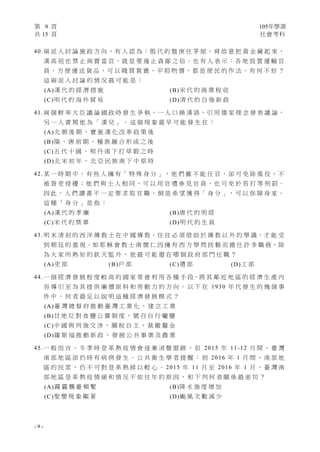 第 9 頁 105年學測
共 15 頁 社會考科
- 9 -
40.兩 派 人 討 論 施 政 方 向 ， 有 人 認 為 ： 殷 代 的 盤 庚 住 茅 屋 ， 舜 故 意 把 黃 金 藏 起 來 ，
漢 高 祖 也 禁 止 商 賈 當 官，就 是 要 遏 止 貪 鄙 之 俗。也 有 人 表 示：各 地 設 置 運 輸 官
員 ， 方 便 運 送 貨 品 ， 可 以 賤 買 貴 賣 ， 平 抑 物 價 ， 都 是 便 民 的 作 法 ， 有 何 不 好 ？
這 兩 派 人 討 論 的 情 況 最 可 能 是 ：
(A)漢 代 的 經 濟 措 施 (B)宋 代 的 商 業 稅 收
(C)明 代 的 海 外 貿 易 (D)清 代 的 自 強 新 政
41.兩 個 鮮 卑 大 臣 議 論 國 政 時 發 生 爭 執，一 人 口 操 漢 語，引 用 儒 家 理 念 發 表 議 論，
另 一 人 責 駡 他 為 「 漢 兒 」 。 這 個 現 象 最 早 可 能 發 生 在 ：
(A)北 朝 後 期 ， 實 施 漢 化 改 革 政 策 後
(B)隋 、 唐 前 期 ， 種 族 融 合 形 成 之 後
(C)五 代 十 國 ， 契 丹 南 下 打 草 穀 之 時
(D)北 宋 初 年 ， 北 亞 民 族 南 下 中 原 時
42. 某 一 時 期 中 ， 有 些 人 擁 有「 特 殊 身 分 」， 他 們 雖 不 能 任 官 ， 卻 可 免 除 徭 役 ， 不
被 胥 吏 侵 擾 ； 他 們 與 士 人 相 同 ， 可 以 用 官 禮 參 見 官 員 ， 也 可 免 於 笞 打 等 刑 罰 。
因 此 ， 人 們 讀 書 不 一 定 要 求 取 官 職 ， 倒 是 希 望 獲 得「 身 分 」， 可 以 保 障 身 家 。
這 種 「 身 分 」 是 指 ：
(A)漢 代 的 孝 廉 (B)唐 代 的 明 經
(C)宋 代 的 禁 軍 (D)明 代 的 生 員
43. 明 末 清 初 的 西 洋 傳 教 士 在 中 國 傳 教，往 往 必 須 借 助 於 傳 教 以 外 的 學 識，才 能 受
到 朝 廷 的 重 視。如 耶 穌 會 教 士 南 懷 仁 因 擁 有 西 方 學 問 技 藝 而 擔 任 許 多 職 務，除
為 大 家 所 熟 知 的 欽 天 監 外 ， 他 最 可 能 還 在 哪 個 政 府 部 門 任 職 ？
(A)吏 部 (B)戶 部 (C)禮 部 (D)工 部
44.一 個 經 濟 發 展 程 度 較 高 的 國 家 常 會 利 用 各 種 手 段，將 其 鄰 近 地 區 的 經 濟 生 產 內
容 導 引 至 為 其 提 供 廉 價 原 料 和 勞 動 力 的 方 向 。 以 下 在 1930 年 代 發 生 的 幾 個 事
件 中 ， 何 者 最 足 以 說 明 這 種 經 濟 發 展 模 式 ？
(A)臺 灣 總 督 府 推 動 臺 灣 工 業 化 ， 建 立 工 業
(B)甘 地 反 對 食 鹽 公 賣 制 度 ， 號 召 自 行 曬 鹽
(C)中 國 與 列 強 交 涉 ， 關 稅 自 主 ， 裁 撤 釐 金
(D)羅 斯 福 推 動 新 政 ， 發 展 公 共 事 業 及 農 業
45.一 般 而 言 ， 冬 季 時 登 革 熱 疫 情 會 逐 漸 消 聲 匿 跡 ， 但 2015 年 11-12 月 間 ， 臺 灣
南 部 地 區 卻 仍 時 有 病 例 發 生 。 公 共 衛 生 學 者 提 醒 ： 到 2016 年 1 月 間 ， 南 部 地
區 的 民 眾 ， 仍 不 可 對 登 革 熱 掉 以 輕 心 。 2015 年 11 月 至 2016 年 1 月 ， 臺 灣 南
部 地 區 登 革 熱 疫 情 緩 和 情 況 不 如 往 年 的 原 因 ， 和 下 列 何 者 關 係 最 密 切 ？
(A)霧 霾 襲 臺 頻 繁 (B)降 水 強 度 增 加
(C)聖 嬰 現 象 顯 著 (D)颱 風 次 數 減 少
 