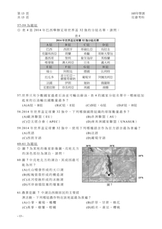 第 13 頁 105年學測
共 15 頁 社會考科
- 13 -
57-59 為 題 組
◎ 表 4 是 2014 年 巴 西 舉 辦 足 球 世 界 盃 32 強 的 分 組 名 單 ， 請 問 ：
57.世 界 只 有 少 數 國 家 盛 產 石 油 並 可 輸 出 餘 油。表 4 的 國 家 分 組 名 單 中，哪 兩 組 加
起 來 的 石 油 輸 出 國 數 量 最 多 ？
(A)A組 、 B組 (B)C組 、 E組 (C)D組 、 G組 (D)F組 、 H組
58.2014 年 世 界 盃 足 球 賽 32 強 中 ， 下 列 哪 個 國 際 組 織 的 球 隊 數 量 最 多 ？
(A)歐 洲 聯 盟 （ EU） (B)非 洲 聯 盟 （ AU）
(C)亞 太 經 合 會 （ APEC） (D)南 美 洲 國 家 聯 盟 （ UNASUR）
59.2014 年 世 界 盃 足 球 賽 32 強 中 ， 使 用 下 列 哪 種 語 言 作 為 官 方 語 言 最 為 普 遍 ？
(A)英 語 (B)法 語
(C)西 班 牙 語 (D)葡 萄 牙 語
60-61 為 題 組
◎ 圖 7 為 某 地 的 衛 星 影 像 圖，戊 地 北 方
的 深 色 部 份 為 湖 泊 。 請 問 ：
60.圖 7 中 戊 地 北 方 的 湖 泊，其 成 因 最 可
能 為 何 ？
(A)火 山 噴 發 形 成 的 火 口 湖
(B)板 塊 張 裂 形 成 的 構 造 湖
(C)冰 河 侵 蝕 形 成 的 冰 蝕 湖
(D)河 岸 崩 塌 阻 塞 的 堰 塞 湖
61. 農 業 是 圖 7 中 湖 泊 西 側 居 民 的 主 要 經
濟 活 動 。 下 列 哪 組 農 作 物 在 該 地 區 最 為 普 遍 ？
(A)小 麥 、 葡 萄 、 橄 欖 (B)菸 草 、 甘 蔗 、 棉 花
(C)燕 麥 、 樹 薯 、 柑 橘 (D)稻 米 、 黃 豆 、 櫻 桃
表 4
2014 年世界盃足球賽 32 強分組名單
A 組 B 組 C 組 D 組
巴西 西班牙 哥倫比亞 烏拉圭
克羅埃西亞 荷蘭 希臘 哥斯大黎加
墨西哥 智利 象牙海岸 英格蘭
喀麥隆 澳大利亞 日本 義大利
E 組 F 組 G 組 H 組
瑞士 阿根廷 德國 比利時
厄瓜多
波士尼亞－
赫塞哥維納 葡萄牙 阿爾及利亞
法國 伊朗 迦納 俄羅斯
宏都拉斯 奈及利亞 美國 南韓
圖 7
30°E 35°E
10°S
15°S
戊
 