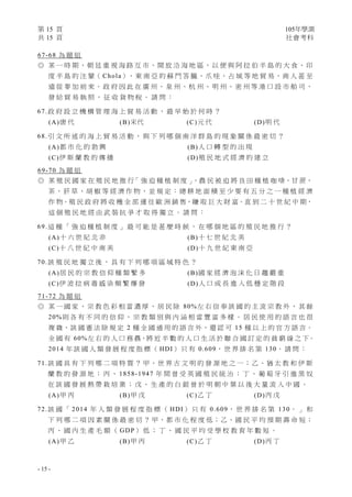 第 15 頁 105年學測
共 15 頁 社會考科
- 15 -
67-68 為 題 組
◎ 某 一 時 期 ， 朝 廷 重 視 海 路 互 市 ， 開 放 沿 海 地 區 ， 以 便 與 阿 拉 伯 半 島 的 大 食 、 印
度 半 島 的 注 輦（ Chola）、東 南 亞 的 蘇 門 答 臘、爪 哇、占 城 等 地 貿 易，商 人 甚 至
遠 從 麥 加 前 來 。 政 府 因 此 在 廣 州 、 泉 州 、 杭 州 、 明 州 、 密 州 等 港 口 設 市 舶 司 ，
發 給 貿 易 執 照 ， 征 收 貨 物 稅 。 請 問 ：
67.政 府 設 立 機 構 管 理 海 上 貿 易 活 動 ， 最 早 始 於 何 時 ？
(A)唐 代 (B)宋代 (C)元 代 (D)明 代
68.引 文 所 述 的 海 上 貿 易 活 動 ， 與 下 列 哪 個 南 洋 群 島 的 現 象 關 係 最 密 切 ？
(A)都 市 化 的 勃 興 (B)人 口 轉 型 的 出 現
(C)伊 斯 蘭 教 的 傳 播 (D)殖 民 地 式 經 濟 的 建 立
69-70 為 題 組
◎ 某 殖 民 國 家 在 殖 民 地 推 行「 強 迫 種 植 制 度 」，農 民 被 迫 將 良 田 種 植 咖 啡、甘 蔗、
茶 、 菸 草 、 胡 椒 等 經 濟 作 物 ， 並 規 定 ： 總 耕 地 面 積 至 少 要 有 五 分 之 一 種 植 經 濟
作 物。殖 民 政 府 將 收 穫 全 部 運 往 歐 洲 銷 售，賺 取 巨 大 財 富。直 到 二 十 世 紀 中 期，
這 個 殖 民 地 經 由 武 裝 抗 爭 才 取 得 獨 立 。 請 問 ：
69.這 種 「 強 迫 種 植 制 度 」 最 可 能 是 甚 麼 時 候 ， 在 哪 個 地 區 的 殖 民 地 推 行 ？
(A)十 六 世 紀 北 非 (B)十 七 世 紀 北 美
(C)十 八 世 紀 中 南 美 (D)十 九 世 紀 東 南 亞
70.該 殖 民 地 獨 立 後 ， 具 有 下 列 哪 項 區 域 特 色 ？
(A)居 民 的 宗 教 信 仰 種 類 繁 多 (B)國 家 經 濟 泡 沫 化 日 趨 嚴 重
(C)伊 波 拉 病 毒 感 染 頻 繁 爆 發 (D)人 口 成 長 進 入 低 穩 定 階 段
71-72 為 題 組
◎ 某 一 國 家 ， 宗 教 色 彩 相 當 濃 厚 ， 居 民 除 80%左 右 信 奉 該 國 的 主 流 宗 教 外 ， 其 餘
20%則 各 有 不 同 的 信 仰 ， 宗 教 類 別 與 內 涵 相 當 豐 富 多 樣 。 居 民 使 用 的 語 言 也 很
複 雜，該 國 憲 法 除 規 定 2 種 全 國 通 用 的 語 言 外，還 認 可 15 種 以 上 的 官 方 語 言。
全 國 有 60%左 右 的 人 口 務 農，將 近 半 數 的 人 口 生 活 於 聯 合 國 訂 定 的 貧 窮 線 之 下。
2014 年 該 國 人 類 發 展 程 度 指 標 （ HDI） 只 有 0.609， 世 界 排 名 第 130。 請 問 ：
71.該 國 具 有 下 列 哪 二 項 特 質 ？ 甲、世 界 古 文 明 的 發 源 地 之 一；乙、猶 太 教 和 伊 斯
蘭 教 的 發 源 地 ； 丙 、 1858-1947 年 間 曾 受 英 國 殖 民 統 治 ； 丁 、 葡 萄 牙 引 進 黑 奴
在 該 國 發 展 熱 帶 栽 培 業 ； 戊 、 生 產 的 白 銀 曾 於 明 朝 中 葉 以 後 大 量 流 入 中 國 。
(A)甲 丙 (B)甲 戊 (C)乙 丁 (D)丙 戊
72.該 國 「 2014 年 人 類 發 展 程 度 指 標 （ HDI） 只 有 0.609， 世 界 排 名 第 130。 」 和
下 列 哪 二 項 因 素 關 係 最 密 切 ？ 甲、都 市 化 程 度 低；乙、國 民 平 均 預 期 壽 命 短；
丙 、 國 內 生 產 毛 額 （ GDP） 低 ； 丁 、 國 民 平 均 受 學 校 教 育 年 數 短 。
(A)甲 乙 (B)甲 丙 (C)乙 丁 (D)丙 丁
 