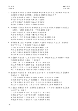 第 3 頁 105年學測
共 15 頁 社會考科
- 3 -
7. 最 近 社 會 大 眾 討 論 是 否 應 將 我 國 選 舉 權 的 年 齡 降 至 年 滿 十 八 歲。根 據 現 行 法 規，
如 欲 修 改 此 項 投 票 年 齡 門 檻 ， 必 須 透 過 何 種 程 序 始 能 達 成 ？
(A)可 直 接 經 由 舉 辦 全 國 性 公 民 投 票 決 議 通 過
(B)須 經 由 中 央 選 舉 委 員 會 決 議 之 後 公 告 實 施
(C)行 政 院 透 過 內 政 部 頒 布 行 政 命 令 即 可 實 施
(D)須 經 我 國 修 憲 的 程 序 才 可 將 投 票 年 齡 降 低
8. 兩 岸 關 係 一 向 是 我 國 政 治 上 重 要 的 議 題 之 一，這 些 年 來 此 問 題 隨 著 時 間 產 生 了
一 些 變 化 。 有 關 兩 岸 關 係 問 題 ， 下 列 敘 述 何 者 正 確 ？
(A)兩 岸 為 敵 對 狀 態 ， 故 未 能 簽 訂 任 何 經 貿 協 議
(B)目 前 兩 岸 呈 現 分 治 狀 態 ， 雙 方 互 不 承 認 主 權
(C)民 國 六 十 年 我 國 退 出 聯 合 國 後 才 開 始 出 現 兩 岸 關 係 問 題
(D)中 國 大 陸 制 定 《 反 分 裂 國 家 法 》 後 始 出 現 兩 岸 關 係 問 題
9. 國 家 應 維 護 人 民 之 人 性 尊 嚴，不 得 將 人 民 當 作 達 成 特 定 目 的 之 工 具。依 前 所 述，
國 家 下 列 行 為 ， 何 者 已 侵 害 人 民 之 人 性 尊 嚴 ？
(A)為 調 查 犯 罪 事 實 及 證 據 而 搜 索 犯 罪 嫌 疑 人 住 處
(B)為 迅 速 查 明 犯 罪 的 主 謀 而 對 共 犯 連 夜 進 行 偵 訊
(C)為 預 防 傳 染 病 擴 散 而 命 令 疑 似 感 染 者 在 家 隔 離
(D)為 維 護 公 共 安 全 社 會 秩 序 而 禁 止 人 民 集 會 遊 行
10. 甲 男 與 丙 女 是 夫 妻，乙 是 甲 之 弟。甲 死 亡 後，30 歲 未 婚 之 乙 與 丙 結 婚。下 列 關
於 乙 丙 間 婚 姻 效 力 之 敘 述 ， 何 者 正 確 ？
(A)甲 死 亡 後 ， 乙 丙 無 親 屬 關 係 ， 故 乙 丙 之 婚 姻 有 效
(B)乙 與 丙 輩 分 相 同 且 親 等 相 近 ， 故 乙 丙 之 婚 姻 無 效
(C)丙 為 乙 之 兄 嫂 ， 二 人 結 婚 有 違 倫 常 ， 故 婚 姻 無 效
(D)乙 丙 未 違 反 近 親 不 得 結 婚 的 規 定 ， 婚 姻 合 法 有 效
11. 憲 法 保 障 人 民 有 請 願、訴 願 及 訴 訟 之 基 本 權 利。下 列 有 關 人 民 依 法 得 提 起 權 利
救 濟 的 方 式 ， 何 者 正 確 ？
(A)不 服 市 政 府 違 建 拆 除 大 隊 拆 除 自 家 違 建 ， 得 向 法 院 提 出 請 願
(B)向 縣 政 府 申 請 低 收 入 戶 補 助 遭 駁 回 ， 得 直 接 向 法 院 提 起 訴 訟
(C)不 服 交 通 裁 決 單 位 所 作 裁 決 ， 得 向 地 方 法 院 行 政 訴 訟 庭 提 起 訴 訟
(D)主 張 《 公 民 投 票 法 》 之 規 定 不 合 理 ， 得 向 中 央 主 管 機 關 提 起 訴 願
12. 公 務 員 甲 涉 嫌 收 受 賄 款，由 檢 察 官 乙 進 行 偵 查。下 列 何 者，屬 於 檢 察 官 乙 後 續
依 法 可 行 使 之 權 限 ？
(A)立 即 帶 領 警 察 進 入 甲 之 辦 公 室 及 住 宅 ， 進 行 搜 索
(B)如 認 定 甲 之 行 為 並 不 構 成 犯 罪 ， 作 成 緩 起 訴 處 分
(C)偵 查 後 認 為 甲 之 犯 罪 嫌 疑 重 大 ， 向 法 院 聲 請 羈 押
(D)代 表 國 家 向 法 院 提 起 自 訴 ， 並 且 負 擔 起 舉 證 責 任
 