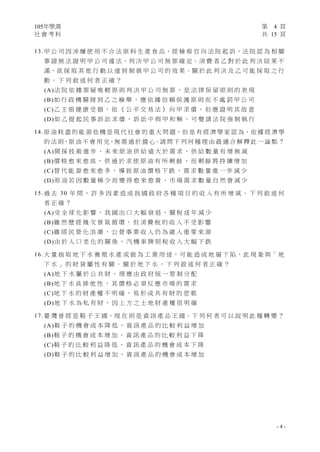 105年學測 第 4 頁
社 會 考 科 共 15 頁
- 4 -
13. 甲 公 司 因 涉 嫌 使 用 不 合 法 原 料 生 產 食 品，經 檢 察 官 向 法 院 起 訴，法 院 認 為 相 關
事 證 無 法 證 明 甲 公 司 違 法，判 決 甲 公 司 無 罪 確 定。消 費 者 乙 對 於 此 判 決 結 果 不
滿，欲 採 取 其 他 行 動 以 達 到 制 裁 甲 公 司 的 效 果。關 於 此 判 決 及 乙 可 能 採 取 之 行
動 ， 下 列 敘 述 何 者 正 確 ？
(A)法 院 依 據 罪 疑 唯 輕 原 則 判 決 甲 公 司 無 罪 ， 是 法 律 保 留 原 則 的 表 現
(B)如 行 政 機 關 接 到 乙 之 檢 舉 ， 應 依 據 信 賴 保 護 原 則 而 不 處 罰 甲 公 司
(C)乙 主 張 健 康 受 損 ， 依 《 公 平 交 易 法 》 向 甲 求 償 ， 但 應 證 明 其 故 意
(D)如 乙 提 起 民 事 訴 訟 求 償 ， 訴 訟 中 與 甲 和 解 ， 可 聲 請 法 院 強 制 執 行
14. 原 油 耗 盡 的 能 源 危 機 是 現 代 社 會 的 重 大 問 題，但 是 有 經 濟 學 家 認 為，依 據 經 濟 學
的 法 則，原 油 不 會 用 完，無 需 過 於 擔 心。請 問 下 列 何 種 理 由 最 適 合 解 釋 此 一 論 點 ？
(A)開 採 技 術 進 步 ， 未 來 原 油 供 給 遠 大 於 需 求 ， 供 給 數 量 有 增 無 減
(B)價 格 愈 來 愈 高 ， 供 過 於 求 使 原 油 有 所 剩 餘 ， 而 剩 餘 將 持 續 增 加
(C)替 代 能 源 愈 來 愈 多 ， 導 致 原 油 價 格 下 跌 ， 需 求 數 量 進 一 步 減 少
(D)原 油 若 因 數 量 稀 少 而 變 得 愈 來 愈 貴 ， 市 場 需 求 數 量 自 然 會 減 少
15. 過 去 30 年 間 ， 許 多 因 素 造 成 我 國 政 府 各 種 項 目 的 收 入 有 所 增 減 。 下 列 敘 述 何
者 正 確 ？
(A)受 全 球 化 影 響 ， 我 國 出 口 大 幅 衰 退 ， 關 稅 逐 年 減 少
(B)雖 然 歷 經 幾 次 景 氣 循 環 ， 但 消 費 稅 的 收 入 不 受 影 響
(C)雖 經 民 營 化 浪 潮 ， 公 營 事 業 收 入 仍 為 歲 入 重 要 來 源
(D)由 於 人 口 老 化 的 關 係 ， 汽 機 車 牌 照 稅 收 入 大 幅 下 跌
16. 大 量 抽 取 地 下 水 養 殖 水 產 或 做 為 工 業 用 途，可 能 造 成 地 層 下 陷，此 現 象 與「 地
下 水 」 的 財 貨 屬 性 有 關 。 關 於 地 下 水 ， 下 列 敘 述 何 者 正 確 ？
(A)地 下 水 屬 於 公 共 財 ， 理 應 由 政 府 統 一 管 制 分 配
(B)地 下 水 具 排 他 性 ， 其 價 格 必 須 反 應 市 場 的 需 求
(C)地 下 水 的 財 產 權 不 明 確 ， 易 形 成 共 有 財 的 悲 歌
(D)地 下 水 為 私 有 財 ， 因 上 方 之 土 地 財 產 權 很 明 確
17. 臺 灣 曾 經 是 鞋 子 王 國，現 在 則 是 資 訊 產 品 王 國。下 列 何 者 可 以 說 明 此 種 轉 變 ？
(A)鞋 子 的 機 會 成 本 降 低 ， 資 訊 產 品 的 比 較 利 益 增 加
(B)鞋 子 的 機 會 成 本 增 加 ， 資 訊 產 品 的 比 較 利 益 下 降
(C)鞋 子 的 比 較 利 益 降 低 ， 資 訊 產 品 的 機 會 成 本 下 降
(D)鞋 子 的 比 較 利 益 增 加 ， 資 訊 產 品 的 機 會 成 本 增 加
 