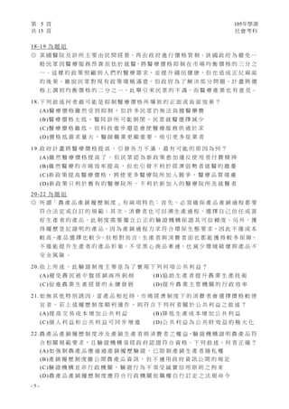 第 5 頁 105年學測
共 15 頁 社會考科
- 5 -
18-19 為 題 組
◎ 某 國 醫 院 及 診 所 主 要 由 民 間 經 營，再 由 政 府 進 行 價 格 管 制。該 國 政 府 為 避 免 一
般 民 眾 因 醫 療 服 務 昂 貴 而 怯 於 就 醫，將 醫 療 價 格 抑 制 在 市 場 均 衡 價 格 的 三 分 之
一。這 樣 的 政 策 照 顧 到 人 們 的 醫 療 需 求，並 提 升 國 民 健 康，但 也 造 成 正 反 兩 面
的 後 果。雖 說 民 眾 對 現 有 政 策 堪 稱 滿 意，但 政 府 為 了 解 決 部 分 問 題，計 畫 將 價
格 上 調 到 均 衡 價 格 的 二 分 之 一，此 舉 引 來 民 眾 的 不 滿，而 醫 療 產 業 也 有 意 見。
18. 下 列 敘 述 何 者 最 可 能 是 抑 制 醫 療 價 格 所 導 致 的 正 面 或 負 面 效 果 ？
(A)醫 療 價 格 雖 然 受 到 抑 制 ， 但 許 多 民 眾 仍 無 法 負 擔 醫 藥 費
(B)醫 療 價 格 太 低 ， 醫 院 診 所 可 能 倒 閉 ， 民 眾 就 醫 選 擇 減 少
(C)醫 療 價 格 雖 低 ， 但 科 技 進 步 還 是 會 使 醫 療 服 務 供 過 於 求
(D)價 格 低 需 求 量 大 ， 醫 師 職 業 更 顯 重 要 ， 吸 引 更 多 從 業 者
19. 政 府 計 畫 將 醫 療 價 格 提 高 ， 引 發 各 方 不 滿 ， 最 有 可 能 的 原 因 為 何 ？
(A)雖 然 醫 療 價 格 提 高 了 ， 但 民 眾 認 為 新 政 策 愈 加 違 反 使 用 者 付 費 精 神
(B)雖 然 醫 療 的 市 場 效 率 提 高 ， 但 也 引 發 不 利 於 經 濟 弱 勢 者 就 醫 的 擔 憂
(C)新 政 策 提 高 醫 療 價 格 ， 將 使 更 多 醫 療 院 所 加 入 競 爭 ， 醫 療 品 質 堪 慮
(D)新 政 策 只 利 於 舊 有 的 醫 療 院 所 ， 不 利 於 新 加 入 的 醫 療 院 所 及 就 醫 者
20-22 為 題 組
◎ 所 謂「 農 產 品 產 銷 履 歷 制 度 」有 兩 項 特 色 ： 首 先 、 必 須 確 保 產 品 產 銷 過 程 都 要
符 合 法 定 或 自 訂 的 規 範；其 次、消 費 者 也 可 回 溯 生 產 過 程，選 擇 自 己 信 任 或 喜
好 生 產 者 的 產 品。此 制 度 需 要 獨 立 公 正 的 驗 證 機 構 保 證 其 可 信 賴 度。另 外，獲
得 履 歷 登 記 證 明 的 產 品，因 為 產 銷 過 程 力 求 符 合 環 保 生 態 要 求，因 此 不 僅 成 本
較 高，產 品 選 擇 也 較 少，但 相 對 而 言，生 產 者 與 消 費 者 卻 也 都 能 獲 得 較 多 保 障，
不 僅 能 提 升 生 產 者 的 產 品 形 象，不 受 黑 心 商 品 牽 連，也 減 少 環 境 破 壞 與 產 品 不
安 全 風 險 。
20. 依 上 所 述 ， 此 驗 證 制 度 主 要 是 為 了 實 現 下 列 何 項 公 共 利 益 ？
(A)避 免 農 民 被 中 盤 經 銷 商 所 剝 削 (B)協 助 生 產 者 提 升 農 業 生 產 技 術
(C)促 進 農 業 生 產 經 營 的 永 續 發 展 (D)提 升 農 業 主 管 機 關 的 行 政 效 率
21. 如 無 其 他 特 別 誘 因，當 產 品 相 近 時，市 場 經 濟 制 度 下 的 消 費 者 會 選 擇 價 格 較 便
宜 者 。 若 上 述 履 歷 制 度 順 利 運 作 ， 則 符 合 下 列 何 者 關 於 公 共 利 益 之 敘 述 ？
(A)提 高 交 易 成 本 增 加 公 共 利 益 (B)降 低 生 產 成 本 增 加 公 共 利 益
(C)個 人 利 益 和 公 共 利 益 可 同 步 增 進 (D)公 共 利 益 為 公 共 財 效 益 的 極 大 化
22. 農 產 品 產 銷 履 歷 制 度 涉 及 產 銷 生 產 者 與 消 費 者 之 權 益，驗 證 機 構 證 明 農 產 品 符
合 相 關 規 範 要 求，且 驗 證 機 構 須 經 政 府 認 證 符 合 資 格。下 列 敘 述，何 者 正 確 ？
(A)如 強 制 農 產 品 應 通 過 產 銷 履 歷 驗 證 ， 已 限 制 產 銷 生 產 者 隱 私 權
(B)產 銷 履 歷 制 度 雖 公 開 農 產 品 資 訊 ， 但 不 適 用 政 府 資 訊 公 開 的 規 定
(C)驗 證 機 構 並 非 行 政 機 關 ， 驗 證 行 為 不 須 受 誠 實 信 用 原 則 之 拘 束
(D)農 產 品 產 銷 履 歷 制 度 應 符 合 行 政 機 關 依 職 權 自 行 訂 定 之 法 規 命 令
 