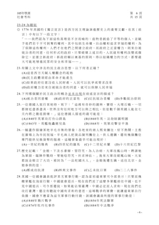 105年學測 第 6 頁
社 會 考 科 共 15 頁
- 6 -
23-24 為 題 組
◎ 1776 年 美 國 的《 獨 立 宣 言 》是 西 方 民 主 理 論 演 進 歷 史 上 的 重 要 文 獻。在 其〈 前
言 〉 中 有 以 下 一 段 文 字 ：
「 … … 我 們 認 為 下 面 這 些 真 理 是 不 言 而 喻 的 ： 造 物 者 創 造 了 平 等 的 個 人 ， 並 賦
予 他 們 若 干 不 可 剝 奪 的 權 利，其 中 包 括 生 命 權、自 由 權 和 追 求 幸 福 的 權 利。為
了 保 障 這 些 權 利，人 們 才 在 他 們 之 間 建 立 政 府，而 政 府 之 正 當 權 力，則 來 自 被
統 治 者 的 同 意。任 何 形 式 的 政 府，只 要 破 壞 上 述 目 的，人 民 就 有 權 利 改 變 或 廢
除 它 ， 並 建 立 新 政 府 ； 新 政 府 賴 以 奠 基 的 原 則 ， 得 以 組 織 權 力 的 方 式 ， 都 要 最
大 可 能 地 增 進 民 眾 的 安 全 和 幸 福 … … 」
23.有 關 上 文 中 涉 及 的 民 主 政 治 思 想 ， 以 下 何 者 正 確 ？
(A)這 是 西 方 天 賦 人 權 觀 念 的 起 始
(B)民 主 政 體 須 經 由 革 命 才 能 產 生
(C)如 果 政 府 任 意 沒 收 人 民 財 產 ， 人 民 可 以 抗 爭 或 要 求 改 革
(D)政 府 權 力 若 來 自 被 統 治 者 的 同 意 ， 就 可 以 保 障 人 民 幸 福
24.下 列 哪 個 關 於 民 主 政 治 的 概 念 並 未 出 現 在 前 述 宣 言 的 描 述 ？
(A)被 治 者 同 意 權 (B)政 府 的 正 當 性 (C)反 抗 統 治 者 權 (D)多 數 統 治 原 則
25.一 位 德 國 人 旅 行 某 地 時 ， 寫 下 ：「 這 裡 有 奇 妙 的 園 林 、 寶 塔 、 大 理 石 橋 ， 一 切
都 接 近 盡 善 盡 美，世 界 沒 有 任 何 地 方 可 以 與 之 相 比。但 是 數 千 個 英 國 人 能 在 七
天 內 將 之 徹 底 毀 壞 。 」 這 位 德 國 人 描 述 的 最 可 能 是 ：
(A)1840年 英 軍 攻 打 舟 山 群 島 (B)1860年 英 、 法 劫 掠 圓 明 園
(C)1863年 ， 英 艦 炮 轟 鹿 兒 島 (D)1868年 ， 英 軍 攻 擊 安 平 港
26.一 幅 畫 作 描 繪 某 地 羊 毛 市 集 的 景 象：各 地 來 的 商 人 熙 來 攘 往，好 不 熱 鬧，主 教
在 廣 場 上 為 市 民 祝 福，羊 毛 商 人 把 貨 品 陳 列 攤 位 上，供 人 選 購，還 有 幾 個 攤 位
專 門 提 供 兌 換 貨 幣 的 服 務 。 這 種 景 象 最 早 可 能 出 現 於 ：
(A)一 世 紀 的 雅 典 (B)四 世 紀 的 羅 馬 (C)十 二 世 紀 米 蘭 (D)十 六 世 紀 巴 黎
27.歷 史 記 載 ：「 金 娘 ， 下 淡 水 番 婦 ， 習 符 咒 ， 為 人 治 病 。 大 軍 攻 鳳 山 時 ， 聘 請 她
為 軍 師 。 臨 陣 作 戰 時 ， 要 她 唸 符 咒 ， 祈 求 神 佑 。 」後 來 大 軍 攻 破 鳳 山 城 ， 大 家
都 說 金 娘 立 了 大 功 ， 被 封 為「 一 品 柱 國 夫 人 」。 金 娘 後 遭 生 擒 ， 送 往 北 京 。 金
娘 參 與 的 是 ：
(A)鄭 成 功 抗 清 (B)林 爽 文 事 件 (C)乙 未 抗 日 軍 (D)二 二 八 事 件
28.某 國 一 位 國 會 議 員 批 評 某 次 軍 事 行 動，認 為 當 初 遠 東 軍 司 令 部 表 示：只 要 派 幾
艘 軍 艦 在 海 面 行 駛，中 國 就 會 退 兵。現 在 我 們 派 了 這 麼 多 軍 艦 前 往 中 國，也 不
見 中 國 退 兵 。 司 令 部 還 說 ， 如 果 能 佔 領 臺 灣 ， 中 國 必 定 派 人 求 和 ， 現 在 我 們 也
攻 打 臺 灣，還 沒 有 聽 說 中 國 有 求 和 的 意 思。這 場 戰 爭 的 軍 費，就 讓 遠 東 軍 自 行
負 擔 ， 國 會 不 應 當 為 這 次 軍 事 行 動 付 錢 。 該 國 會 議 員 所 提 的 軍 事 行 動 是 ：
(A)1840年 鴉 片 戰 爭 (B)1856年 英 法 聯 軍
(C)1874年 牡 丹 社 事 件 (D)1884年 中 法 戰 爭
 