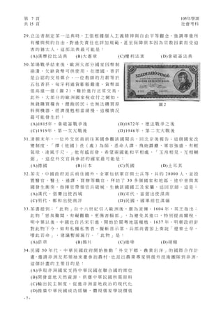 第 7 頁 105年學測
共 15 頁 社會考科
- 7 -
29.立 法 者 制 定 某 一 法 典 時，主 張 根 據 個 人 主 義 精 神 與 自 由 平 等 觀 念，強 調 尊 重 所
有 權 與 契 約 自 由，對 過 失 責 任 也 詳 加 規 範，甚 至 保 障 原 本 因 為 宗 教 因 素 而 受 迫
害 的 猶 太 人 。 這 部 法 典 最 可 能 是 ：
(A)漢 摩 拉 比 法 典 (B)大 憲 章 (C)權 利 法 案 (D)拿 破 崙 法 典
30.某 場 戰 爭 結 束 後 ， 歐 洲 大 部 分 國 家 因 幣 制
崩 潰 ， 欠 缺 貨 幣 可 供 使 用 。 在 德 國 ， 香 菸
是 公 認 的 交 易 媒 介 ， 一 位 教 師 的 月 薪 等 於
五 包 香 菸 。 匈 牙 利 通 貨 膨 脹 嚴 重 ， 貨 幣 面
值 高 達 一 億（ 圖 2），難 於 進 行 正 常 交 易。
此 外 ， 大 部 分 的 歐 洲 國 家 稅 收 付 之 闕 如 ，
無 錢 購 買 糧 食 ， 餵 飽 居 民 ； 也 無 法 購 買 原
料 與 機 器 ， 經 濟 復 甦 相 當 緩 慢 。 這 種 情 況
最 可 能 發 生 於 ：
(A)1815年 ， 拿 破 崙 戰 爭 後 (B)1872年 ， 德 法 戰 爭 之 後
(C)1919年 ， 第 一 次 大 戰 後 (D)1946年 ， 第 二 次 大 戰 後
31.清 朝 末 年，一 位 外 交 官 員 前 往 某 國 參 觀 該 國 閱 兵，回 北 京 後 報 告：這 個 國 家 改
變 制 度 ， 「 擇 （ 他 國 ） 長 （ 處 ） 為 師 ， 悉 命 人 譯 。 飛 砲 霹 靂 ， 軍 容 強 盛 。 有 輕
氣 球 ， 凌 風 千 尺 。 」 他 有 感 而 發 ， 希 望 兩 國 能 和 平 相 處 ，「 玉 帛 相 見 ， 互 相 輔
弼 」 。 這 位 外 交 官 員 參 訪 的 國 家 最 可 能 是 ：
(A)德 國 (B)日 本 (C)英 國 (D)土 耳 其
32.某 次 ， 中 國 政 府 派 兵 前 往 國 外 ， 全 軍 包 括 軍 官 與 士 兵 等 ， 共 約 28000 人 ， 並 設
置 醫 官 、 醫 士 、 通 譯 、 買 辦 等 職 官 。 拜 訪 了 30 多 個 國 家 和 地 區 ， 途 中 曾 與 某
國 發 生 衝 突 ， 指 揮 官 帶 領 官 兵 破 城 ， 生 擒 該 國 國 王 及 家 屬 ， 送 回 京 師 。 這 是 ：
(A)漢 代 ， 張 騫 出 使 西 域 (B)宋 代 ， 富 弼 出 使 漠 南
(C)明 代 ， 鄭 和 出 使 南 洋 (D)民 國 ， 國 軍 前 往 滇 緬
33.某 書 提 到 ：「 此 物 」自 十 六 世 紀 引 入 歐 洲 後 ， 廣 為 流 傳 。 1604 年 ， 英 王 指 出 ：
此 物「 惡 臭 難 聞 ， 有 礙 觀 瞻 ， 更 傷 害 腦 部 」， 為 避 免 其 進 口 ， 特 別 提 高 關 稅 。
明 中 葉 以 後，中 國 也 自 呂 宋 引 進，開 始 於 閩 粵 地 區 種 植。1637 年，明 朝 政 府 針
對 此 物 下 令 ， 如 有 私 種 私 售 者 ， 擬 斬 首 示 眾 。 兵 部 尚 書 卻 上 奏 說「 遼 東 士 卒 ，
嗜 此 若 命 」 ， 建 議 暫 緩 施 行 。 「 此 物 」 是 ：
(A)菸 草 (B)鴉 片 (C)咖 啡 (D)胡 椒
34.民 國 50 年 代 ， 中 華 民 國 政 府 開 始 推 動 「 外 交 下 鄉 ， 農 業 出 洋 」 的 國 際 合 作 計
畫，邀 請 非 洲 友 邦 領 袖 來 臺 參 訪 農 村，也 派 出 農 業 專 家 與 援 外 技 術 團 隊 到 非 洲。
這 個 計 畫 的 主 要 目 的 是 ：
(A)爭 取 非 洲 國 家 支 持 中 華 民 國 在 聯 合 國 的 席 位
(B)開 發 當 地 天 然 資 源 ， 供 應 中 華 民 國 所 需 原 料
(C)輸 出 民 主 制 度 ， 促 進 非 洲 當 地 政 治 的 現 代 化
(D)推 廣 中 華 民 國 成 功 經 驗 ， 體 現 儒 家 學 說 價 值
圖 2
 