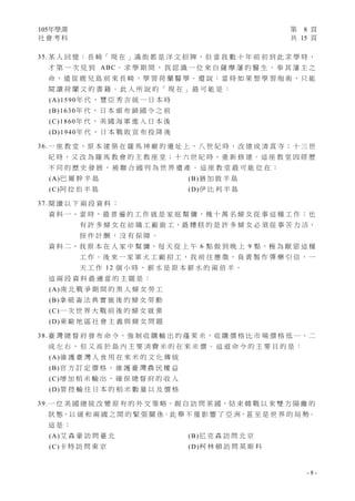 105年學測 第 8 頁
社 會 考 科 共 15 頁
- 8 -
35.某 人 回 憶 ： 長 崎「 現 在 」滿 街 都 是 洋 文 招 牌 ， 但 當 我 數 十 年 前 初 到 此 求 學 時 ，
才 第 一 次 見 到 ABC。 求 學 期 間 ， 我 認 識 一 位 來 自 薩 摩 藩 的 醫 生 ， 奉 其 藩 主 之
命 ， 遠 從 鹿 兒 島 前 來 長 崎 ， 學 習 荷 蘭 醫 學 。 還 說 ： 當 時 如 果 想 學 習 炮 術 ， 只 能
閱 讀 荷 蘭 文 的 書 籍 。 此 人 所 說 的 「 現 在 」 最 可 能 是 ：
(A)1590年 代 ， 豐 臣 秀 吉 統 一 日 本 時
(B)1630年 代 ， 日 本 頒 布 鎖 國 令 之 前
(C)1860年 代 ， 美 國 海 軍 進 入 日 本 後
(D)1940年 代 ， 日 本 戰 敗 宣 布 投 降 後
36.一 座 教 堂 ， 原 本 建 築 在 羅 馬 神 廟 的 遺 址 上 ， 八 世 紀 時 ， 改 建 成 清 真 寺 ； 十 三 世
紀 時 ， 又 改 為 羅 馬 教 會 的 主 教 座 堂 ； 十 六 世 紀 時 ， 重 新 修 建 。 這 座 教 堂 因 經 歷
不 同 的 歷 史 發 展 ， 被 聯 合 國 列 為 世 界 遺 產 。 這 座 教 堂 最 可 能 位 在 ：
(A)巴 爾 幹 半 島 (B)猶 加 敦 半 島
(C)阿 拉 伯 半 島 (D)伊 比 利 半 島
37.閱 讀 以 下 兩 段 資 料 ：
資 料 一 、 當 時 ， 最 普 遍 的 工 作 就 是 家 庭 幫 傭 ， 幾 十 萬 名 婦 女 從 事 這 種 工 作 ； 也
有 許 多 婦 女 在 紡 織 工 廠 做 工，最 糟 糕 的 是 許 多 婦 女 必 須 從 事 苦 力 活，
按 件 計 酬 ， 沒 有 保 障 。
資 料 二、我 原 本 在 人 家 中 幫 傭，每 天 從 上 午 6 點 做 到 晚 上 9 點，極 為 厭 惡 這 種
工 作 。 後 來 一 家 軍 火 工 廠 招 工 ， 我 前 往 應 徵 ， 負 責 製 作 彈 藥 引 信 ， 一
天 工 作 12 個 小 時 ， 薪 水 是 原 本 薪 水 的 兩 倍 半 。
這 兩 段 資 料 最 適 當 的 主 題 是 ：
(A)南 北 戰 爭 期 間 的 黑 人 婦 女 勞 工
(B)拿 破 崙 法 典 實 施 後 的 婦 女 勞 動
(C)一 次 世 界 大 戰 前 後 的 婦 女 就 業
(D)東 歐 地 區 社 會 主 義 與 婦 女 問 題
38.臺 灣 總 督 府 發 布 命 令，強 制 收 購 輸 出 的 蓬 萊 米，收 購 價 格 比 市 場 價 格 低 一、二
成 左 右 ， 但 又 高 於 島 內 主 要 消 費 米 的 在 來 米 價 。 這 道 命 令 的 主 要 目 的 是 ：
(A)維 護 臺 灣 人 食 用 在 來 米 的 文 化 傳 統
(B)官 方 訂 定 價 格 ， 維 護 臺 灣 農 民 權 益
(C)增 加 稻 米 輸 出 ， 確 保 總 督 府 的 收 入
(D)管 控 輸 往 日 本 的 稻 米 數 量 以 及 價 格
39.一 位 美 國 總 統 改 變 原 有 的 外 交 策 略，親 自 訪 問 某 國，結 束 韓 戰 以 來 雙 方 隔 離 的
狀 態，以 緩 和 兩 國 之 間 的 緊 張 關 係。此 舉 不 僅 影 響 了 亞 洲，甚 至 是 世 界 的 局 勢。
這 是 ：
(A)艾 森 豪 訪 問 臺 北 (B)尼 克 森 訪 問 北 京
(C)卡 特 訪 問 東 京 (D)柯 林 頓 訪 問 莫 斯 科
 