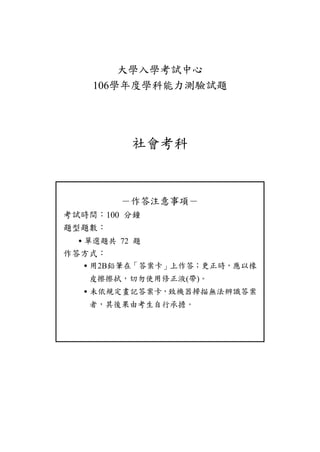 大學入學考試中心
106學年度學科能力測驗試題
社會考科
－作答注意事項－
考試時間：100 分鐘
題型題數：
˙單選題共 72 題
作答方式：
˙用2B鉛筆在「答案卡」上作答；更正時，應以橡
皮擦擦拭，切勿使用修正液(帶)。
˙未依規定畫記答案卡，致機器掃描無法辨識答案
者，其後果由考生自行承擔。
 