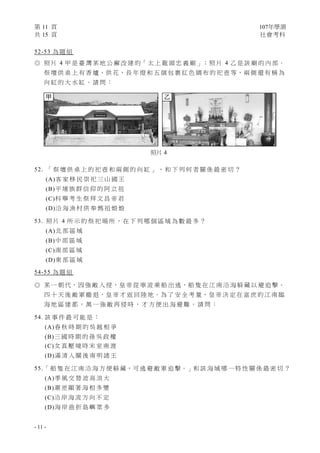 第 11 頁 107年學測
共 15 頁 社會考科
- 11 -
52-53 為 題 組
◎ 照 片 4 甲 是 臺 灣 某 地 公 廨 改 建 的「 太 上 龍 頭 忠 義 廟 」；照 片 4 乙 是 該 廟 的 內 部。
祭 壇 供 桌 上 有 香 爐、供 花、長 年 燈 和 五 個 包 裹 紅 色 綢 布 的 祀 壺 等，兩 側 還 有 稱 為
向 缸 的 大 水 缸 。 請 問 ：
52. 「 祭 壇 供 桌 上 的 祀 壺 和 兩 側 的 向 缸 」 ， 和 下 列 何 者 關 係 最 密 切 ？
(A)客 家 移 民 崇 祀 三 山 國 王
(B)平 埔 族 群 信 仰 的 阿 立 祖
(C)科 舉 考 生 祭 拜 文 昌 帝 君
(D)沿 海 漁 村 供 奉 媽 祖 娘 娘
53. 照 片 4 所 示 的 祭 祀 場 所 ， 在 下 列 哪 個 區 域 為 數 最 多 ？
(A)北 部 區 域
(B)中 部 區 域
(C)南 部 區 域
(D)東 部 區 域
54-55 為 題 組
◎ 某 一 朝 代，因 強 敵 入 侵，皇 帝 從 寧 波 乘 船 出 逃，船 隻 在 江 南 沿 海 躲 藏 以 避 追 擊。
四 十 天 後 敵 軍 撤 退，皇 帝 才 返 回 陸 地。為 了 安 全 考 量，皇 帝 決 定 在 富 庶 的 江 南 臨
海 地 區 建 都 ， 萬 一 強 敵 再 侵 時 ， 才 方 便 出 海 避 難 。 請 問 ：
54. 該 事 件 最 可 能 是 ：
(A)春 秋 時 期 的 吳 越 相 爭
(B)三 國 時 期 的 孫 吳 政 權
(C)女 真 壓 境 時 宋 室 南 渡
(D)滿 清 入 關 後 南 明 諸 王
55.「 船 隻 在 江 南 沿 海 方 便 躲 藏，可 逃 避 敵 軍 追 擊。」和 該 海 域 哪 一 特 性 關 係 最 密 切 ？
(A)季 風 交 替 波 高 浪 大
(B)潮 差 顯 著 海 相 多 變
(C)沿 岸 海 流 方 向 不 定
(D)海 岸 曲 折 島 嶼 眾 多
照片 4
甲 乙
 