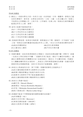 第 13 頁 107年學測
共 15 頁 社會考科
- 13 -
59-60 為 題 組
◎ 課 堂 上，老 師 向 學 生 介 紹 一 本 西 方 小 說，內 容 寫 道：主 角 一 覺 醒 來，發 現 自 己 處
在 陌 生 環 境 中，資 本 家、企 業 家 全 部 消 失，土 地、工 廠、工 具 全 屬 公 有；每 個 人
可 依 照 自 己 的 興 趣 工 作，工 時 不 長，工 作 愉 快，社 會 上 每 一 項 商 品 生 產 的 數 量 恰
能 滿 足 所 有 人 之 需 。 請 問 ：
59. 這 本 小 說 最 可 能 描 述 的 是 ：
(A)十 二 世 紀 西 歐 的 莊 園 生 活
(B)十 七 世 紀 的 自 由 主 義 理 念
(C)十 九 世 紀 的 社 會 主 義 理 想
(D)二 十 世 紀 的 帝 國 主 義 藍 圖
60. 老 師 請 同 學 設 想，如 果 是 市 場 經 濟，需 要 滿 足 以 下 哪 一 個 條 件，才 可 達 到「 社 會
上 每 一 項 商 品 生 產 的 數 量 恰 能 滿 足 所 有 人 之 需 」，而 且 又 沒 有 資 源 浪 費 的 結 果 ？
(A)商 品 的 價 格 固 定 (B)沒 有 生 產 者 剩 餘
(C)工 廠 為 私 人 擁 有 (D)不 存 在 市 場 失 靈
61-63 為 題 組
◎ 某 國 的 礦 業 一 直 是 其 經 濟 發 展 的 主 要 動 力，其 政 局 長 期 紛 擾 不 斷；1990 年，該 國
一 位 政 治 人 物 在 演 說 中 呼 籲：「 我 國 的 未 來 只 能 是 一 個 在 不 分 膚 色 的 基 礎 上，通
過 民 主 選 舉 而 產 生 的 機 構 來 決 定，也 就 是 建 立 一 個 民 主、不 分 膚 色 和 統 一 的 國 家，
白 人 壟 斷 政 權 的 狀 況 必 須 結 束。」該 政 治 人 物 的 理 想 逐 漸 成 為 事 實，但 國 內 經 濟
發 展 同 時 出 現 遲 緩 現 象 ， 直 到 21 世 紀 初 才 逐 漸 復 甦 。 請 問 ：
61. 該 政 治 人 物 演 說 的 內 容 ， 與 下 列 哪 一 項 權 利 保 障 的 主 張 最 吻 合 ？
(A)民 主 國 家 應 該 保 障 多 元 族 群 的 文 化 差 異
(B)保 障 少 數 族 群 權 益 才 能 提 升 政 府 合 法 性
(C)保 障 多 元 族 群 的 平 等 才 能 促 進 國 家 整 合
(D)民 主 國 家 應 該 保 障 少 數 族 群 的 自 決 權 利
62. 該 政 治 人 物 最 可 能 是 ：
(A)歐 巴 馬 （ Barack Obama）
(B)曼 德 拉 （ Nelson Rolihlahla Mandela）
(C)甘 地 （ Mohandas Karamchand Gandhi）
(D)馬 丁 路 德 金 恩 （ Martin Luther King）
63. 該 國 最 可 能 是 下 列 哪 個 區 域 性 國 際 組 織 的 成 員 國 ？
(A)非 洲 聯 盟 （ AU）
(B)南 方 共 同 市 場 （ Mercosur）
(C)東 南 亞 國 家 協 會 （ ASEAN）
(D)亞 太 經 濟 合 作 會 議 （ APEC）
 