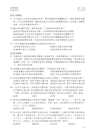 107年學測 第 4 頁
社 會 考 科 共 15 頁
- 4 -
16-17 為 題 組
◎ 為 了 監 督 立 法 委 員 在 國 會 的 表 現 ， 學 者 與 數 個 民 間 團 體 成 立 一 個 監 督 國 會 的 聯
盟，在 立 法 院 開 會 期 間，觀 察 和 記 錄 立 法 委 員 行 使 職 權 的 狀 況，並 定 期 公 布 觀 察
記 錄 ， 以 供 民 眾 檢 視 與 參 考 。
16. 關 於 該 組 織 的 性 質 、 運 作 與 功 能 ， 下 列 敘 述 何 者 最 恰 當 ？
(A)因 具 有 監 督 政 府 施 政 的 功 能 ， 必 須 與 政 府 和 執 政 黨 保 持 抗 爭 關 係
(B)該 組 織 成 立 目 的 在 於 促 進 國 家 公 共 利 益 ， 其 性 質 與 利 益 團 體 不 同
(C)為 確 保 組 織 的 獨 立 自 主 性 ， 不 宜 採 取 向 政 府 機 關 遊 說 的 運 作 方 式
(D)該 組 織 發 揮 的 功 能 ， 有 助 於 政 府 資 訊 透 明 化 並 提 升 體 制 的 正 當 性
17. 下 列 何 者 屬 於 該 組 織 觀 察 和 記 錄 的 項 目 或 內 容 ？
(A)同 意 考 試 委 員 之 任 命 (B)解 決 直 轄 市 間 的 爭 議
(C)解 釋 行 政 中 立 法 疑 義 (D)提 案 彈 劾 涉 弊 的 官 員
18-19 為 題 組
◎ 某 國 政 府 之 執 政 黨 為 國 會 多 數 黨，因 政 績 不 佳，民 調 持 續 低 迷，引 發 要 求 首 相 下
台 的 呼 聲 ， 該 國 已 有 多 位 執 政 黨 籍 的 國 會 議 員 連 署 支 持 更 換 黨 魁 ， 要 求 舉 行 黨
魁 選 舉。消 息 一 出，引 發 國 內 股 票 市 場 震 盪，多 檔 高 價 股 的 成 交 價 格 與 數 量 均 創
下 一 個 月 新 低 的 紀 錄 。
18. 依 據 題 文 訊 息 判 斷 該 國 的 政 治 體 制 ， 下 列 敘 述 何 者 最 可 能 ？
(A)該 國 屬 於 非 競 爭 型 的 政 黨 體 制 (B)該 國 選 舉 制 度 採 間 接 選 舉 制 度
(C)最 高 行 政 首 長 兼 任 政 黨 領 導 人 (D)中 央 政 府 係 採 聯 合 內 閣 的 模 式
19. 若 從 供 需 關 係 的 變 化 來 解 釋 該 國 股 市 所 發 生 的 現 象 ， 下 列 選 項 何 者 為 最 正 確 ？
(A)需求大幅左移，供給不變或小幅右移 (B)供給大幅左移，需求不變或小幅左移
(C)需求大幅右移，供給不變或小幅右移 (D)供給大幅右移，需求不變或小幅右移
20. 一 位 君 主 告 誡 大 臣：前 朝 因 為 不 斷 加 稅，造 成 民 生 困 苦。不 僅 平 時 練 兵 要 加 稅，
出 兵 遼 東 也 要 加 稅，後 來 鎮 壓 民 變、清 剿 海 盜 更 要 加 稅，各 項 稅 收 超 過 兩 千 萬 兩。
「 我 朝 」為 民 謀 利，首 先 應 當 免 除 這 些 苛 捐 雜 稅。這 位 君 主 所 說 的「 我 朝 」應 是：
(A)唐 (B)宋 (C)明 (D)清
21. 學 者 在 東 漢 晚 期 遺 址 中 發 現 許 多 銅 鏡、畫 像 磚，多 有「 東 王 公 」、「 西 王 母 」畫
像，石 印 上 也 鐫 刻「 大 山 武 帝 神 仙 印 」字 樣，指 出：這 些 器 物 可 以 反 映 當 地 的 □
□ □ □ 。 □ □ □ □ 應 當 是 ：
(A)神 仙 方 術 (B)佛 教 信 仰 (C)儒 家 禮 法 (D)祖 先 祭 祀
22. 有 人 指 出：雖 然 參 加 科 舉 可 以 成 為 官 員，但 道 路 艱 辛，以 蘇 州 府 所 轄 八 個 州 縣 為
例 ， 總 共 有 1,500 個 生 員 ， 但 三 年 之 內 可 以 通 過 科 舉 者 不 足 50 人 ， 成 功 率 只 有
三 十 分 之 一。無 法 進 入 仕 途 者 往 往 改 行 經 商，有「 士 而 成 功 也 十 之 一，賈 而 成 功
者 十 之 九 」 的 說 法 。 此 人 指 出 的 現 象 最 可 能 出 現 於 哪 一 朝 代 ？
(A)東 漢 (B)唐 初 (C)宋 初 (D)明 末
 