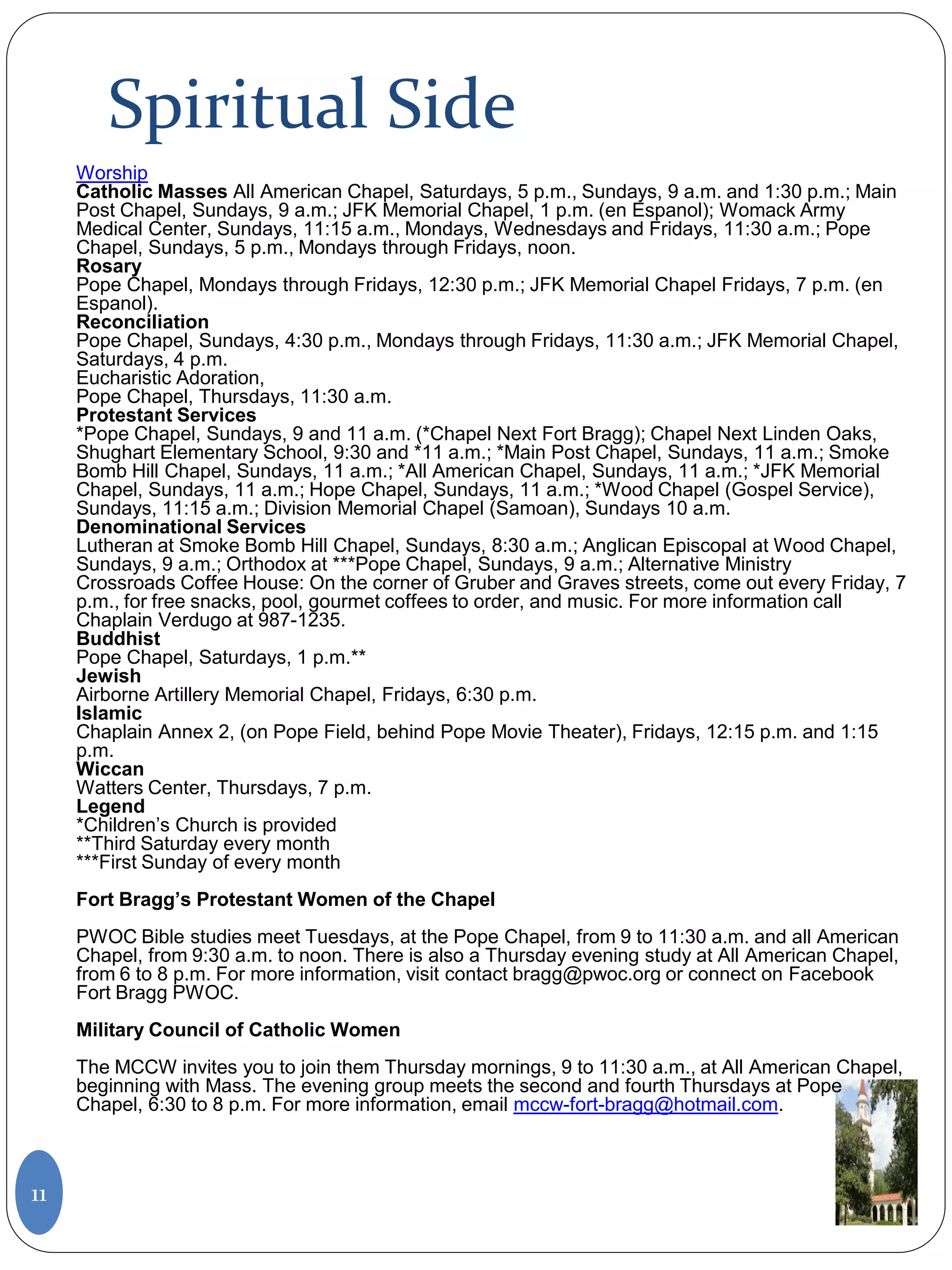 Spiritual Side
Worship
Catholic Masses All American Chapel, Saturdays, 5 p.m., Sundays, 9 a.m. and 1:30 p.m.; Main
Post Chapel, Sundays, 9 a.m.; JFK Memorial Chapel, 1 p.m. (en Espanol); Womack Army
Medical Center, Sundays, 11:15 a.m., Mondays, Wednesdays and Fridays, 11:30 a.m.; Pope
Chapel, Sundays, 5 p.m., Mondays through Fridays, noon.
Rosary
Pope Chapel, Mondays through Fridays, 12:30 p.m.; JFK Memorial Chapel Fridays, 7 p.m. (en
Espanol).
Reconciliation
Pope Chapel, Sundays, 4:30 p.m., Mondays through Fridays, 11:30 a.m.; JFK Memorial Chapel,
Saturdays, 4 p.m.
Eucharistic Adoration,
Pope Chapel, Thursdays, 11:30 a.m.
Protestant Services
*Pope Chapel, Sundays, 9 and 11 a.m. (*Chapel Next Fort Bragg); Chapel Next Linden Oaks,
Shughart Elementary School, 9:30 and *11 a.m.; *Main Post Chapel, Sundays, 11 a.m.; Smoke
Bomb Hill Chapel, Sundays, 11 a.m.; *All American Chapel, Sundays, 11 a.m.; *JFK Memorial
Chapel, Sundays, 11 a.m.; Hope Chapel, Sundays, 11 a.m.; *Wood Chapel (Gospel Service),
Sundays, 11:15 a.m.; Division Memorial Chapel (Samoan), Sundays 10 a.m.
Denominational Services
Lutheran at Smoke Bomb Hill Chapel, Sundays, 8:30 a.m.; Anglican Episcopal at Wood Chapel,
Sundays, 9 a.m.; Orthodox at ***Pope Chapel, Sundays, 9 a.m.; Alternative Ministry
Crossroads Coffee House: On the corner of Gruber and Graves streets, come out every Friday, 7
p.m., for free snacks, pool, gourmet coffees to order, and music. For more information call
Chaplain Verdugo at 987-1235.
Buddhist
Pope Chapel, Saturdays, 1 p.m.**
Jewish
Airborne Artillery Memorial Chapel, Fridays, 6:30 p.m.
Islamic
Chaplain Annex 2, (on Pope Field, behind Pope Movie Theater), Fridays, 12:15 p.m. and 1:15
p.m.
Wiccan
Watters Center, Thursdays, 7 p.m.
Legend
*Children’s Church is provided
**Third Saturday every month
***First Sunday of every month
Fort Bragg’s Protestant Women of the Chapel
PWOC Bible studies meet Tuesdays, at the Pope Chapel, from 9 to 11:30 a.m. and all American
Chapel, from 9:30 a.m. to noon. There is also a Thursday evening study at All American Chapel,
from 6 to 8 p.m. For more information, visit contact bragg@pwoc.org or connect on Facebook
Fort Bragg PWOC.
Military Council of Catholic Women
The MCCW invites you to join them Thursday mornings, 9 to 11:30 a.m., at All American Chapel,
beginning with Mass. The evening group meets the second and fourth Thursdays at Pope
Chapel, 6:30 to 8 p.m. For more information, email mccw-fort-bragg@hotmail.com.
11
 