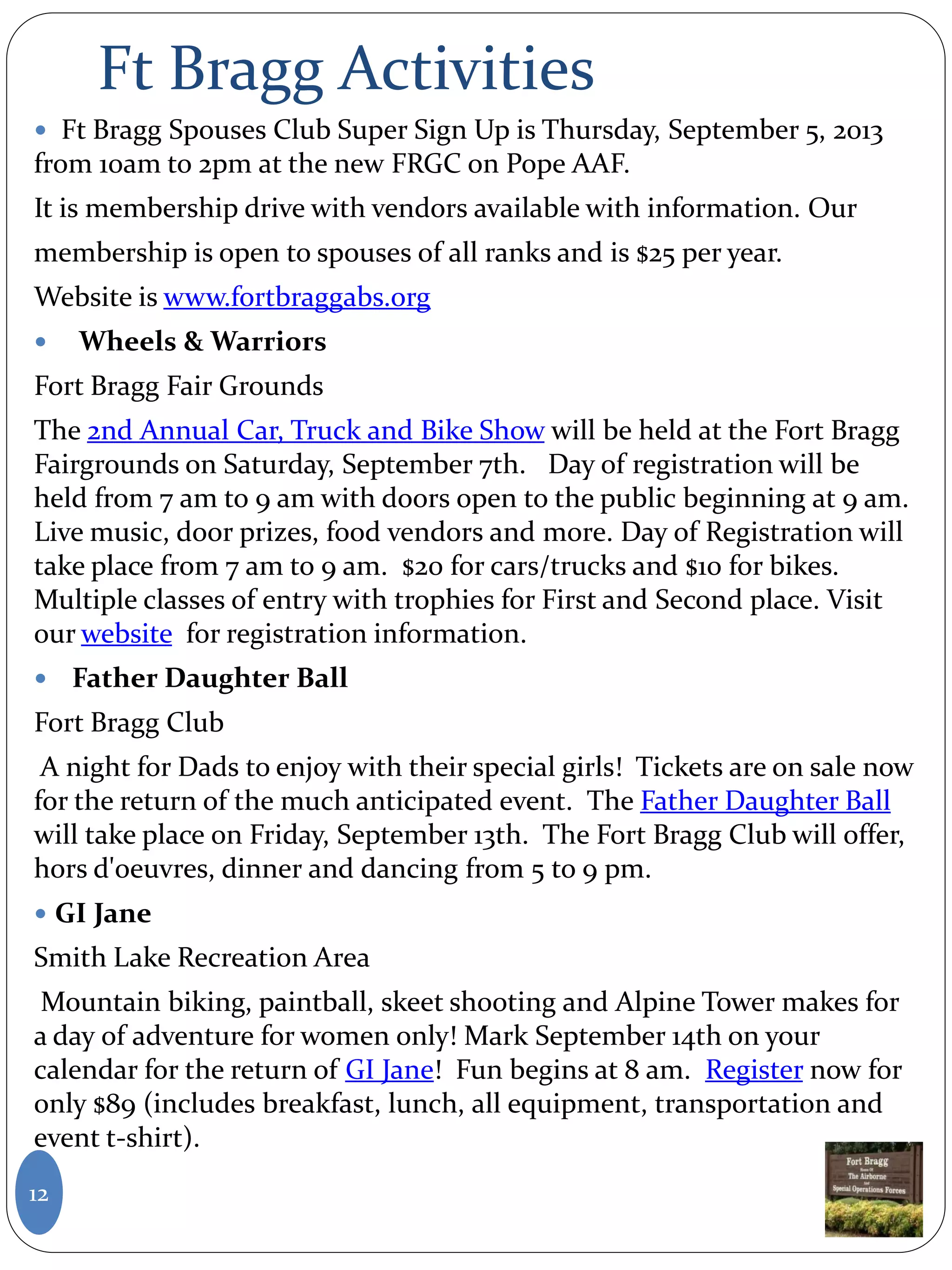 Ft Bragg Activities
 Ft Bragg Spouses Club Super Sign Up is Thursday, September 5, 2013
from 10am to 2pm at the new FRGC on Pope AAF.
It is membership drive with vendors available with information. Our
membership is open to spouses of all ranks and is $25 per year.
Website is www.fortbraggabs.org
 Wheels & Warriors
Fort Bragg Fair Grounds
The 2nd Annual Car, Truck and Bike Show will be held at the Fort Bragg
Fairgrounds on Saturday, September 7th. Day of registration will be
held from 7 am to 9 am with doors open to the public beginning at 9 am.
Live music, door prizes, food vendors and more. Day of Registration will
take place from 7 am to 9 am. $20 for cars/trucks and $10 for bikes.
Multiple classes of entry with trophies for First and Second place. Visit
our website for registration information.
 Father Daughter Ball
Fort Bragg Club
A night for Dads to enjoy with their special girls! Tickets are on sale now
for the return of the much anticipated event. The Father Daughter Ball
will take place on Friday, September 13th. The Fort Bragg Club will offer,
hors d'oeuvres, dinner and dancing from 5 to 9 pm.
 GI Jane
Smith Lake Recreation Area
Mountain biking, paintball, skeet shooting and Alpine Tower makes for
a day of adventure for women only! Mark September 14th on your
calendar for the return of GI Jane! Fun begins at 8 am. Register now for
only $89 (includes breakfast, lunch, all equipment, transportation and
event t-shirt).
12
 