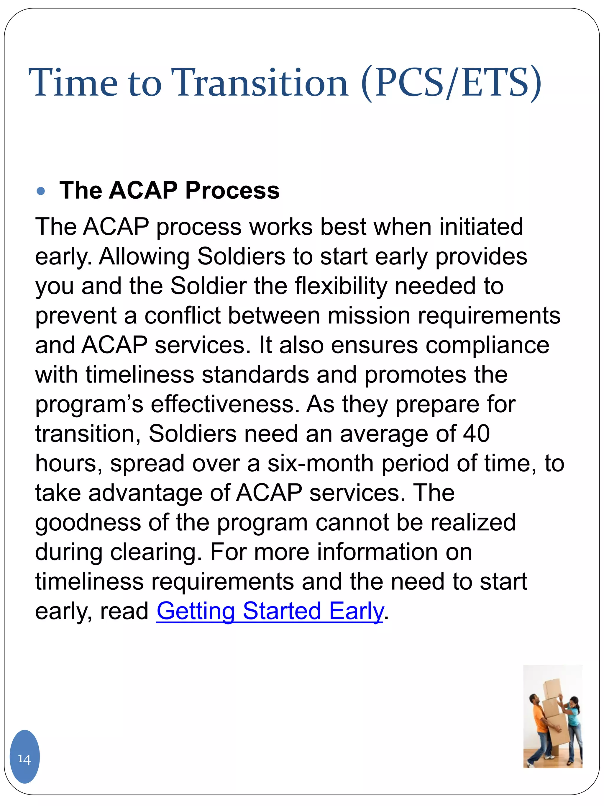 Time to Transition (PCS/ETS)
 The ACAP Process
The ACAP process works best when initiated
early. Allowing Soldiers to start early provides
you and the Soldier the flexibility needed to
prevent a conflict between mission requirements
and ACAP services. It also ensures compliance
with timeliness standards and promotes the
program’s effectiveness. As they prepare for
transition, Soldiers need an average of 40
hours, spread over a six-month period of time, to
take advantage of ACAP services. The
goodness of the program cannot be realized
during clearing. For more information on
timeliness requirements and the need to start
early, read Getting Started Early.
14
 