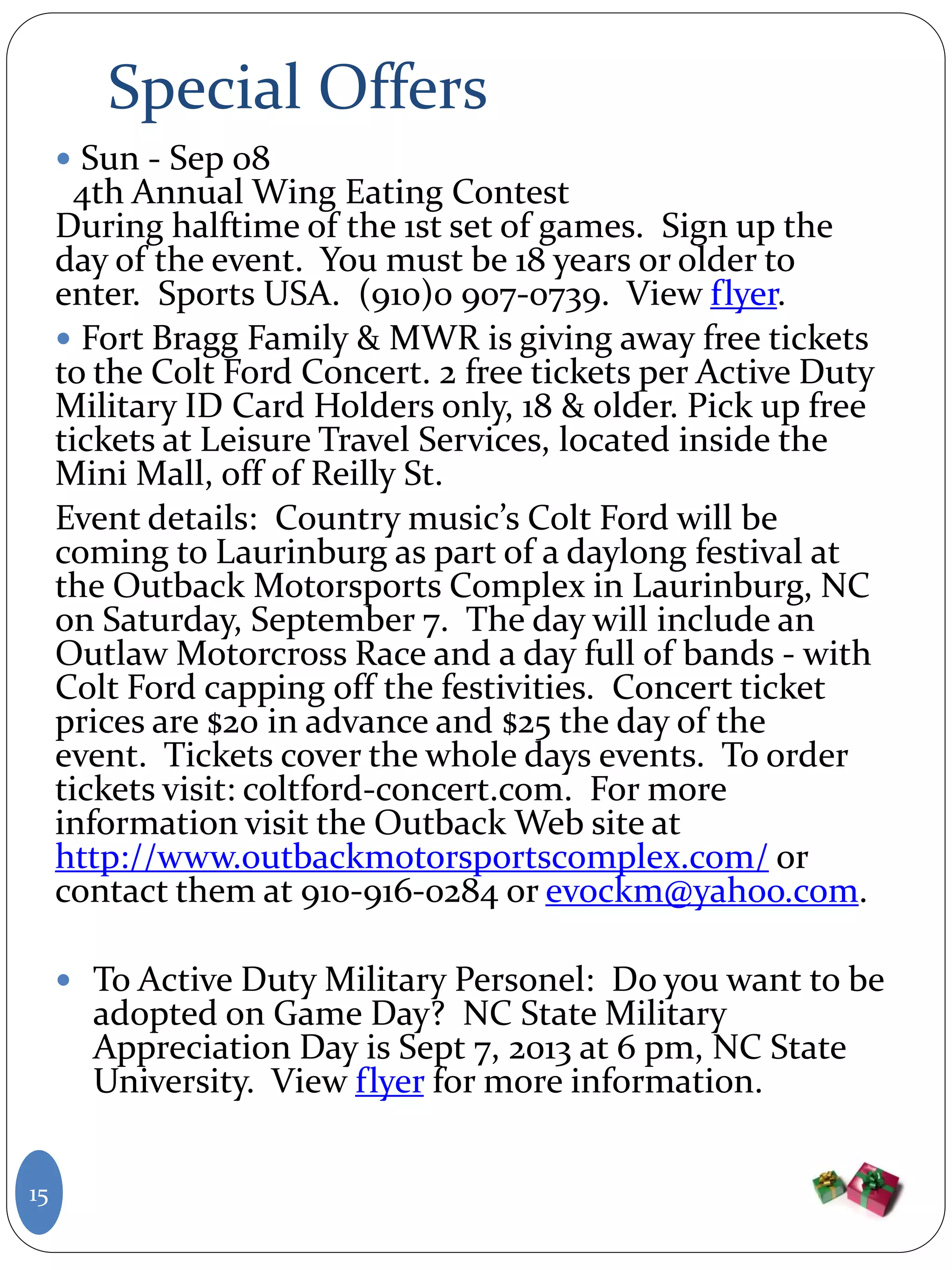 Special Offers
 Sun - Sep 08
4th Annual Wing Eating Contest
During halftime of the 1st set of games. Sign up the
day of the event. You must be 18 years or older to
enter. Sports USA. (910)0 907-0739. View flyer.
 Fort Bragg Family & MWR is giving away free tickets
to the Colt Ford Concert. 2 free tickets per Active Duty
Military ID Card Holders only, 18 & older. Pick up free
tickets at Leisure Travel Services, located inside the
Mini Mall, off of Reilly St.
Event details: Country music’s Colt Ford will be
coming to Laurinburg as part of a daylong festival at
the Outback Motorsports Complex in Laurinburg, NC
on Saturday, September 7. The day will include an
Outlaw Motorcross Race and a day full of bands - with
Colt Ford capping off the festivities. Concert ticket
prices are $20 in advance and $25 the day of the
event. Tickets cover the whole days events. To order
tickets visit: coltford-concert.com. For more
information visit the Outback Web site at
http://www.outbackmotorsportscomplex.com/ or
contact them at 910-916-0284 or evockm@yahoo.com.
 To Active Duty Military Personel: Do you want to be
adopted on Game Day? NC State Military
Appreciation Day is Sept 7, 2013 at 6 pm, NC State
University. View flyer for more information.
15
 