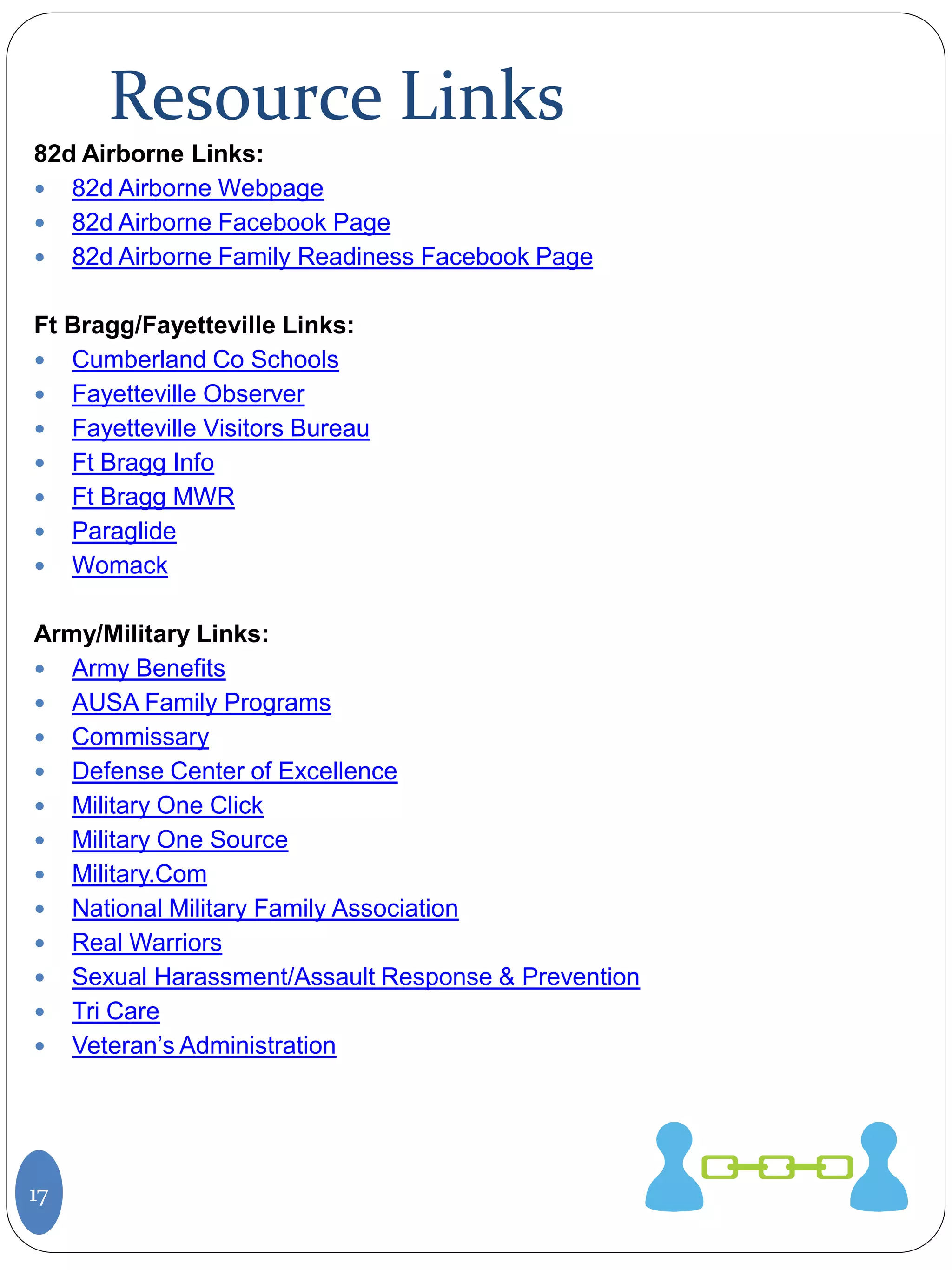 Resource Links
17
82d Airborne Links:
 82d Airborne Webpage
 82d Airborne Facebook Page
 82d Airborne Family Readiness Facebook Page
Ft Bragg/Fayetteville Links:
 Cumberland Co Schools
 Fayetteville Observer
 Fayetteville Visitors Bureau
 Ft Bragg Info
 Ft Bragg MWR
 Paraglide
 Womack
Army/Military Links:
 Army Benefits
 AUSA Family Programs
 Commissary
 Defense Center of Excellence
 Military One Click
 Military One Source
 Military.Com
 National Military Family Association
 Real Warriors
 Sexual Harassment/Assault Response & Prevention
 Tri Care
 Veteran’s Administration
 