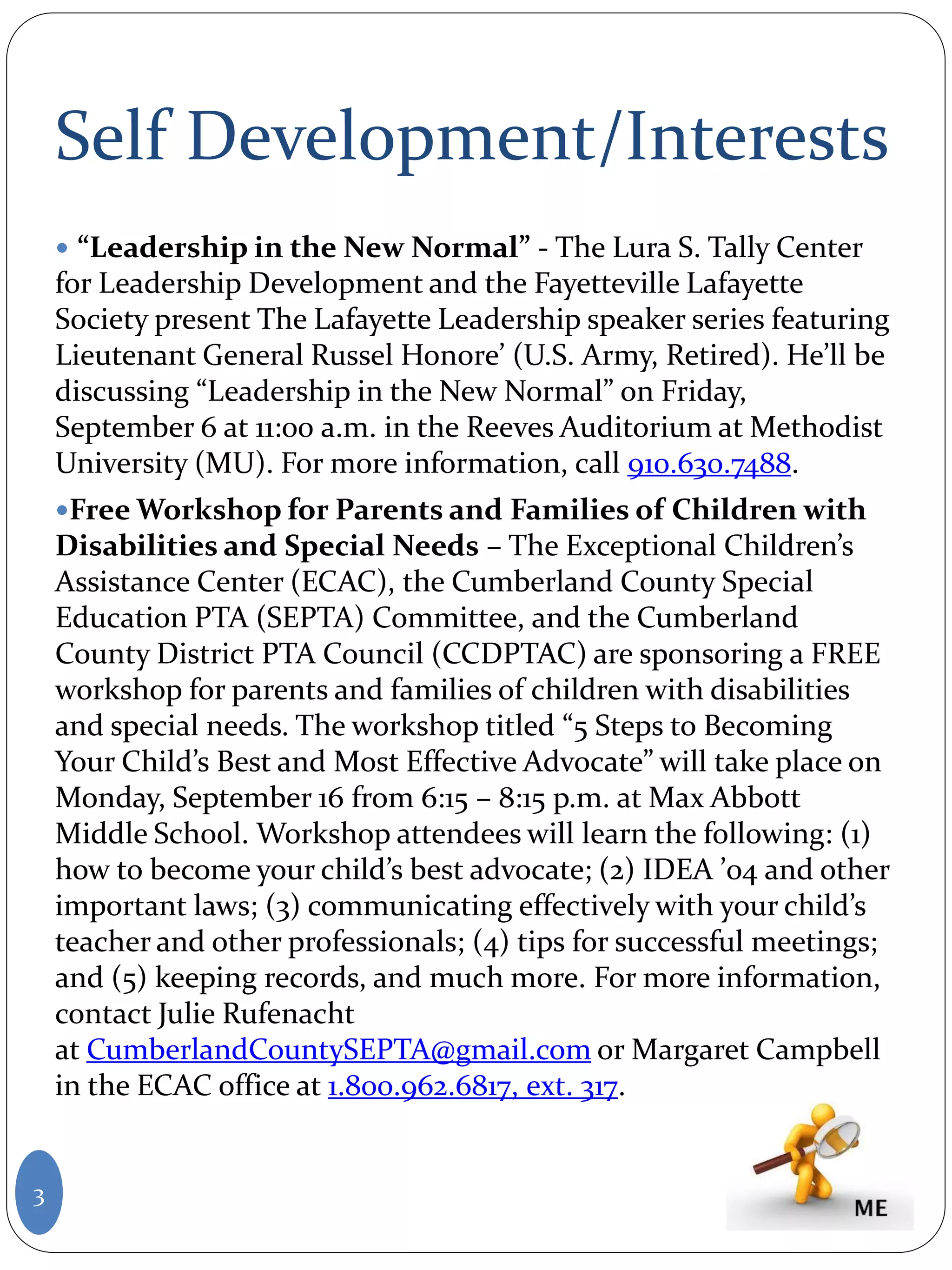 Self Development/Interests
 “Leadership in the New Normal” - The Lura S. Tally Center
for Leadership Development and the Fayetteville Lafayette
Society present The Lafayette Leadership speaker series featuring
Lieutenant General Russel Honore’ (U.S. Army, Retired). He’ll be
discussing “Leadership in the New Normal” on Friday,
September 6 at 11:00 a.m. in the Reeves Auditorium at Methodist
University (MU). For more information, call 910.630.7488.
Free Workshop for Parents and Families of Children with
Disabilities and Special Needs – The Exceptional Children’s
Assistance Center (ECAC), the Cumberland County Special
Education PTA (SEPTA) Committee, and the Cumberland
County District PTA Council (CCDPTAC) are sponsoring a FREE
workshop for parents and families of children with disabilities
and special needs. The workshop titled “5 Steps to Becoming
Your Child’s Best and Most Effective Advocate” will take place on
Monday, September 16 from 6:15 – 8:15 p.m. at Max Abbott
Middle School. Workshop attendees will learn the following: (1)
how to become your child’s best advocate; (2) IDEA ’04 and other
important laws; (3) communicating effectively with your child’s
teacher and other professionals; (4) tips for successful meetings;
and (5) keeping records, and much more. For more information,
contact Julie Rufenacht
at CumberlandCountySEPTA@gmail.com or Margaret Campbell
in the ECAC office at 1.800.962.6817, ext. 317.
3
 
