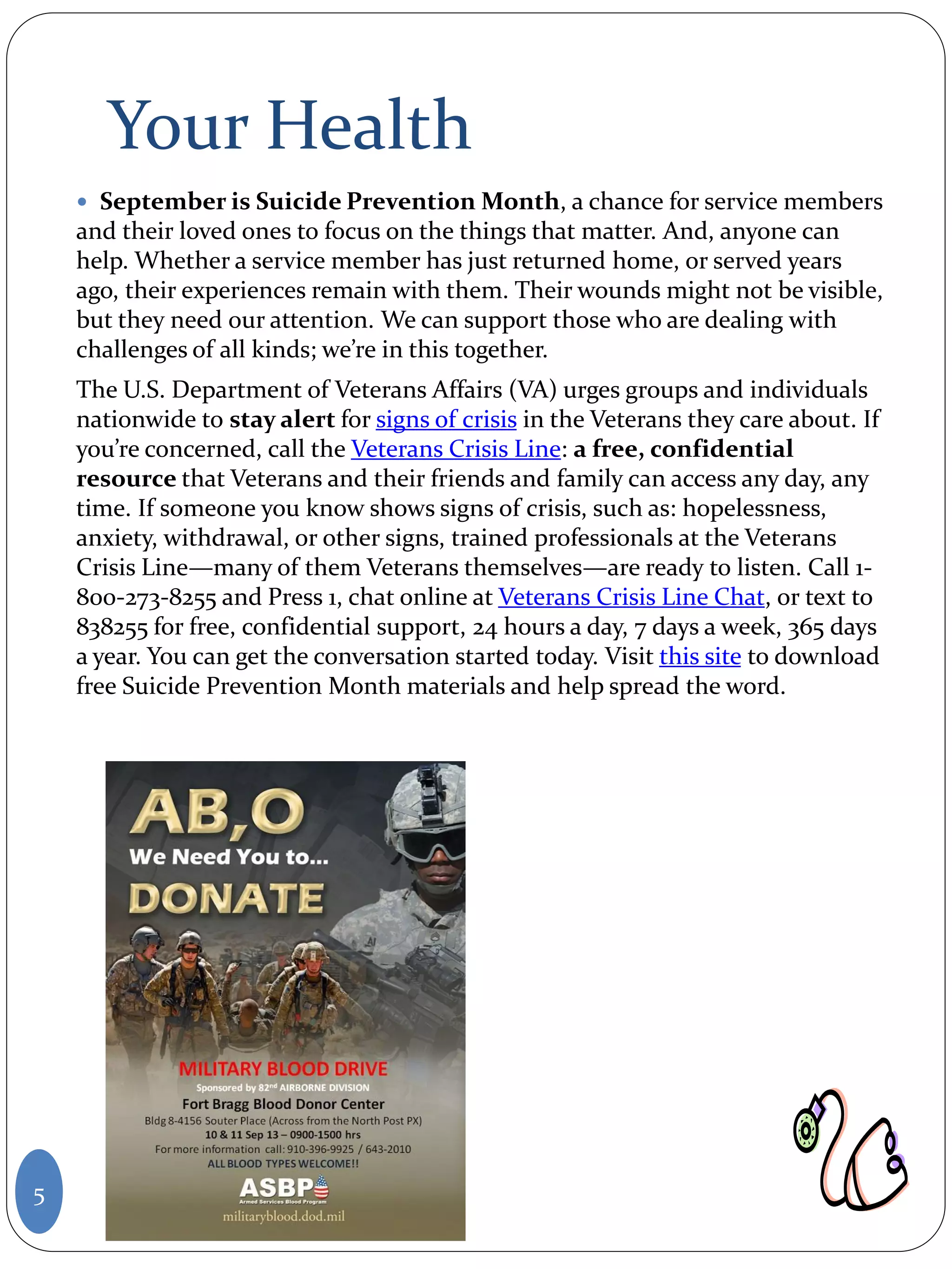 Your Health
 September is Suicide Prevention Month, a chance for service members
and their loved ones to focus on the things that matter. And, anyone can
help. Whether a service member has just returned home, or served years
ago, their experiences remain with them. Their wounds might not be visible,
but they need our attention. We can support those who are dealing with
challenges of all kinds; we’re in this together.
The U.S. Department of Veterans Affairs (VA) urges groups and individuals
nationwide to stay alert for signs of crisis in the Veterans they care about. If
you’re concerned, call the Veterans Crisis Line: a free, confidential
resource that Veterans and their friends and family can access any day, any
time. If someone you know shows signs of crisis, such as: hopelessness,
anxiety, withdrawal, or other signs, trained professionals at the Veterans
Crisis Line—many of them Veterans themselves—are ready to listen. Call 1-
800-273-8255 and Press 1, chat online at Veterans Crisis Line Chat, or text to
838255 for free, confidential support, 24 hours a day, 7 days a week, 365 days
a year. You can get the conversation started today. Visit this site to download
free Suicide Prevention Month materials and help spread the word.
5
 
