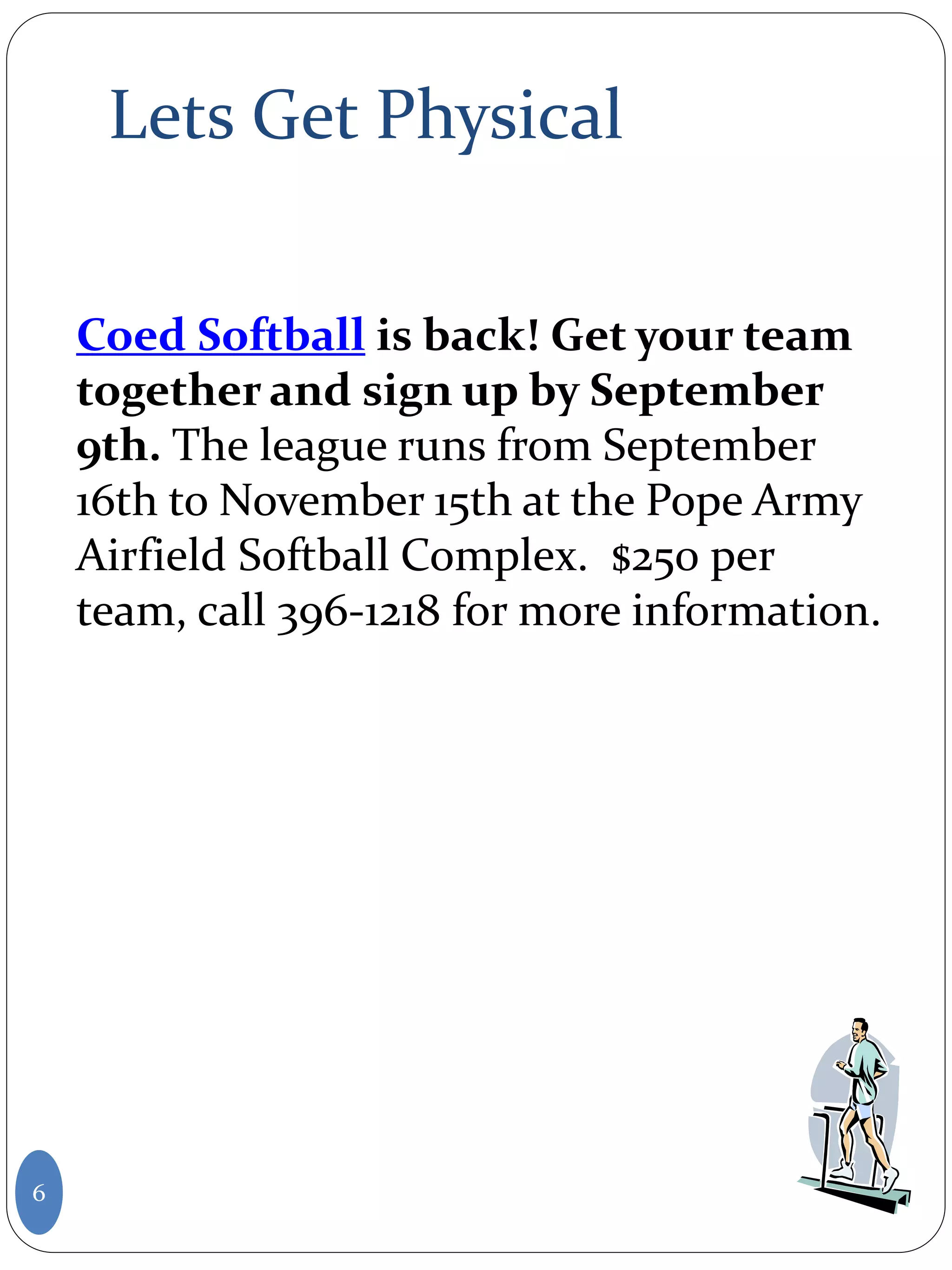 Lets Get Physical
6
Coed Softball is back! Get your team
together and sign up by September
9th. The league runs from September
16th to November 15th at the Pope Army
Airfield Softball Complex. $250 per
team, call 396-1218 for more information.
 