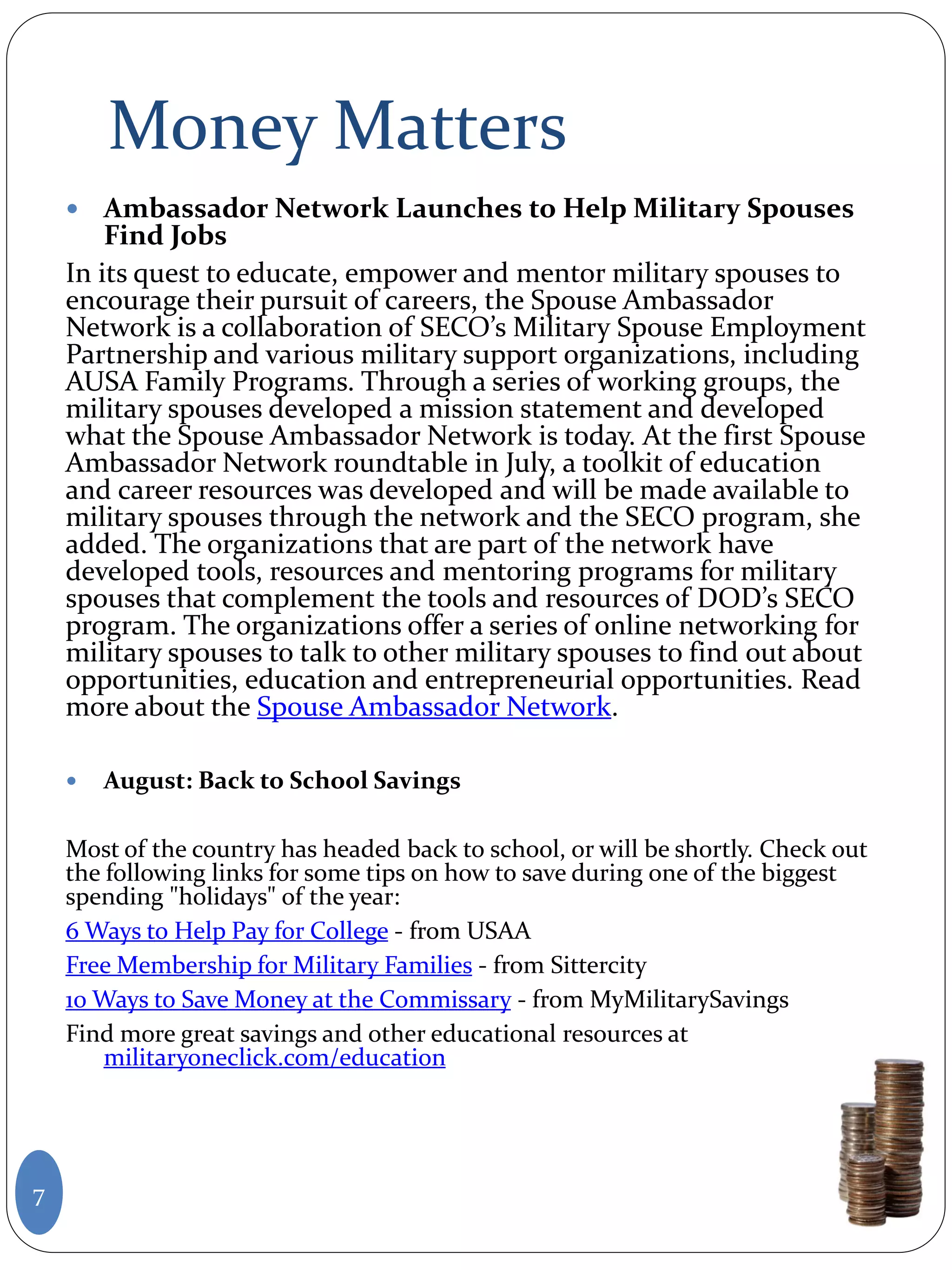 Money Matters
 Ambassador Network Launches to Help Military Spouses
Find Jobs
In its quest to educate, empower and mentor military spouses to
encourage their pursuit of careers, the Spouse Ambassador
Network is a collaboration of SECO’s Military Spouse Employment
Partnership and various military support organizations, including
AUSA Family Programs. Through a series of working groups, the
military spouses developed a mission statement and developed
what the Spouse Ambassador Network is today. At the first Spouse
Ambassador Network roundtable in July, a toolkit of education
and career resources was developed and will be made available to
military spouses through the network and the SECO program, she
added. The organizations that are part of the network have
developed tools, resources and mentoring programs for military
spouses that complement the tools and resources of DOD’s SECO
program. The organizations offer a series of online networking for
military spouses to talk to other military spouses to find out about
opportunities, education and entrepreneurial opportunities. Read
more about the Spouse Ambassador Network.
 August: Back to School Savings
Most of the country has headed back to school, or will be shortly. Check out
the following links for some tips on how to save during one of the biggest
spending "holidays" of the year:
6 Ways to Help Pay for College - from USAA
Free Membership for Military Families - from Sittercity
10 Ways to Save Money at the Commissary - from MyMilitarySavings
Find more great savings and other educational resources at
militaryoneclick.com/education
7
 