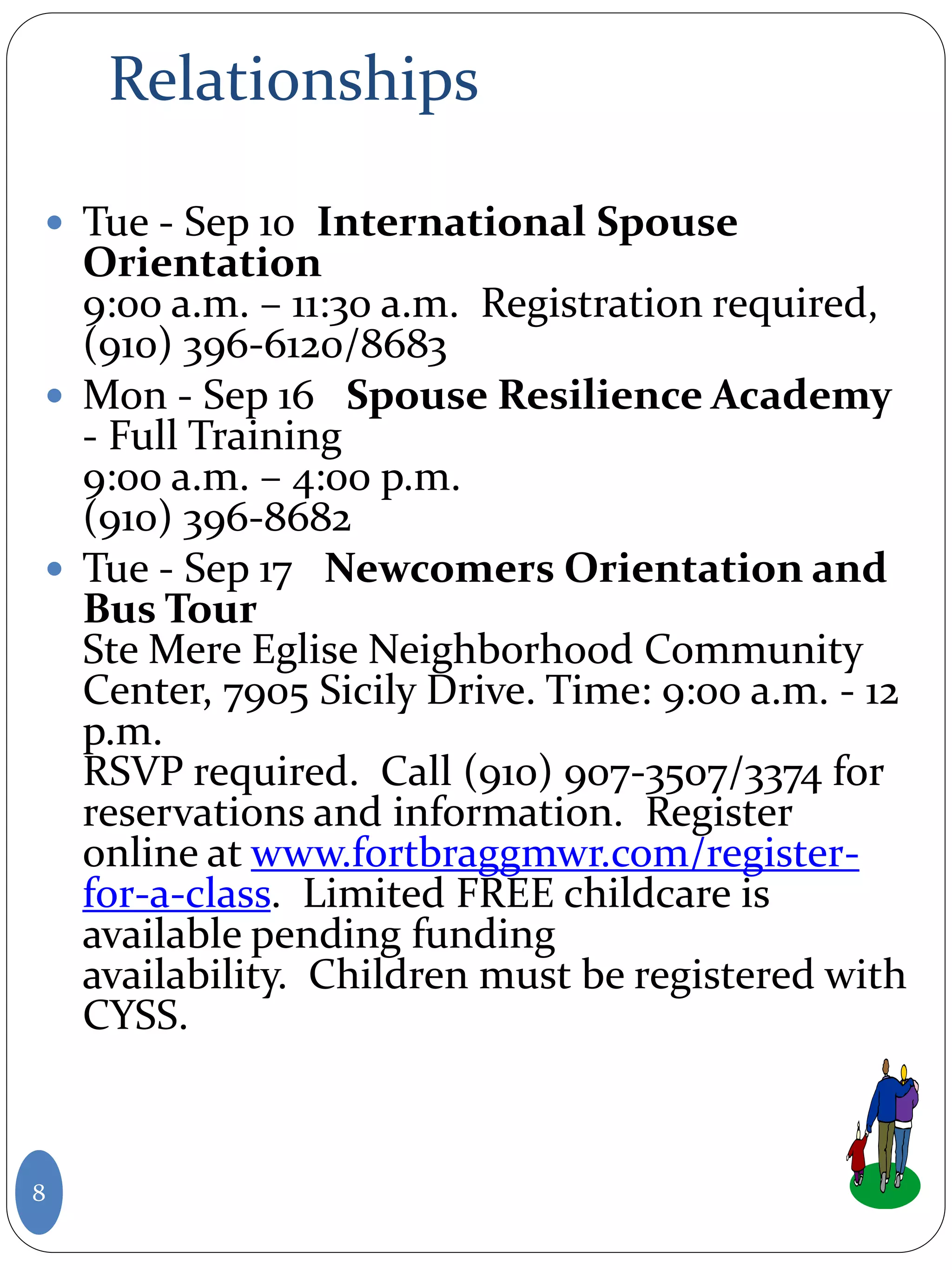 Relationships
 Tue - Sep 10 International Spouse
Orientation
9:00 a.m. – 11:30 a.m. Registration required,
(910) 396-6120/8683
 Mon - Sep 16 Spouse Resilience Academy
- Full Training
9:00 a.m. – 4:00 p.m.
(910) 396-8682
 Tue - Sep 17 Newcomers Orientation and
Bus Tour
Ste Mere Eglise Neighborhood Community
Center, 7905 Sicily Drive. Time: 9:00 a.m. - 12
p.m.
RSVP required. Call (910) 907-3507/3374 for
reservations and information. Register
online at www.fortbraggmwr.com/register-
for-a-class. Limited FREE childcare is
available pending funding
availability. Children must be registered with
CYSS.
8
 