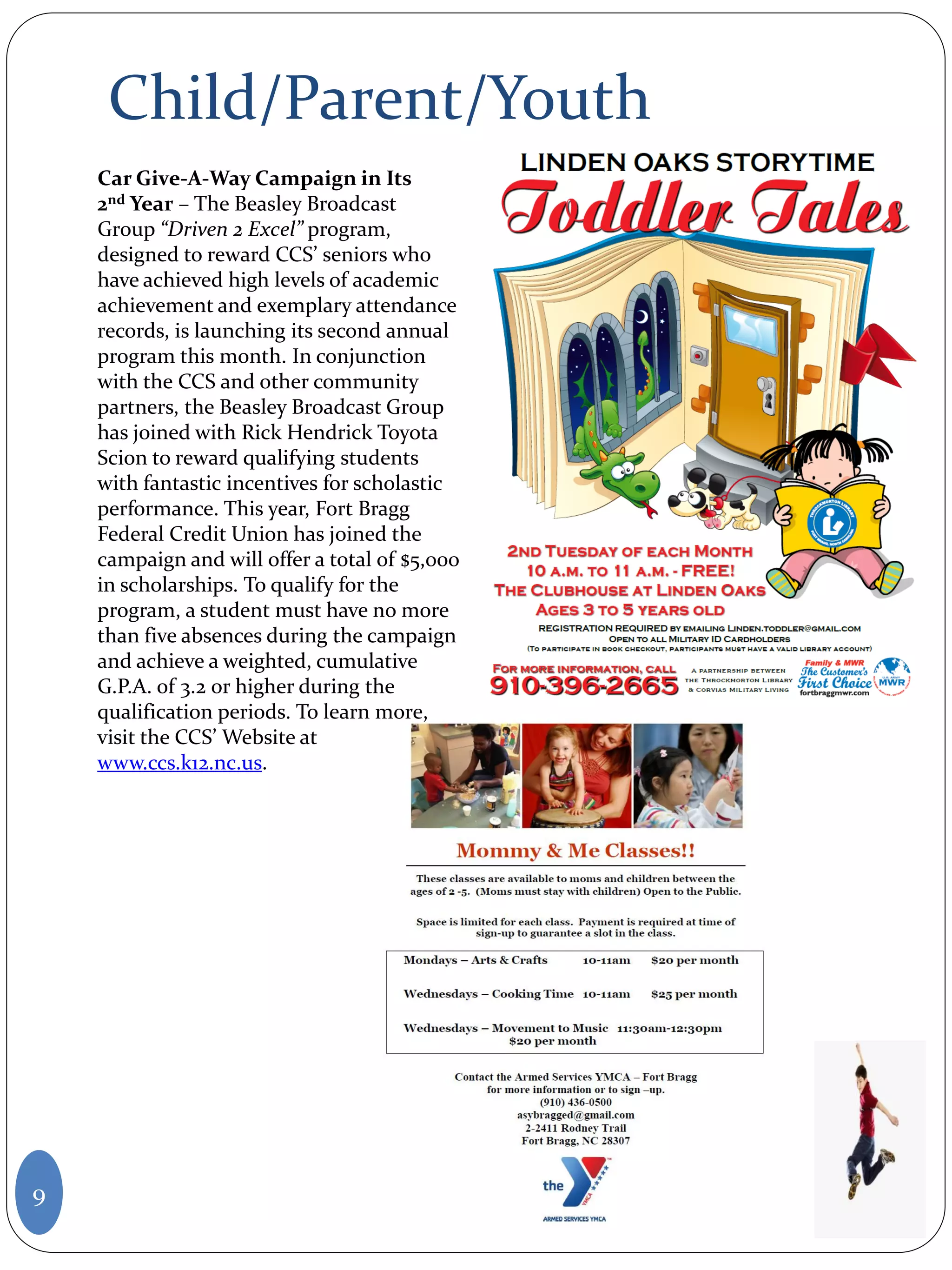 Child/Parent/Youth
9
Car Give-A-Way Campaign in Its
2nd Year – The Beasley Broadcast
Group “Driven 2 Excel” program,
designed to reward CCS’ seniors who
have achieved high levels of academic
achievement and exemplary attendance
records, is launching its second annual
program this month. In conjunction
with the CCS and other community
partners, the Beasley Broadcast Group
has joined with Rick Hendrick Toyota
Scion to reward qualifying students
with fantastic incentives for scholastic
performance. This year, Fort Bragg
Federal Credit Union has joined the
campaign and will offer a total of $5,000
in scholarships. To qualify for the
program, a student must have no more
than five absences during the campaign
and achieve a weighted, cumulative
G.P.A. of 3.2 or higher during the
qualification periods. To learn more,
visit the CCS’ Website at
www.ccs.k12.nc.us.
 