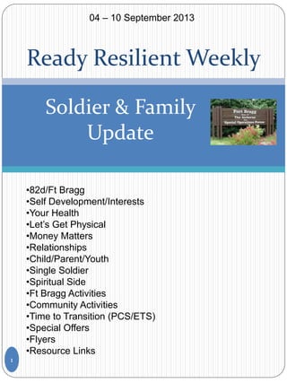 Ready Resilient Weekly
Soldier & Family
Update
•82d/Ft Bragg
•Self Development/Interests
•Your Health
•Let’s Get Physical
•Money Matters
•Relationships
•Child/Parent/Youth
•Single Soldier
•Spiritual Side
•Ft Bragg Activities
•Community Activities
•Time to Transition (PCS/ETS)
•Special Offers
•Flyers
•Resource Links
1
04 – 10 September 2013
 