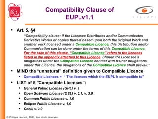 Compatibility Clause of EUPLv1.1 Art. 5, §4 “ Compatibility clause: If the Licensee Distributes and/or Communicates Derivative Works or copies thereof based upon both the Original Work and another work licensed under a  Compatible Licence , this Distribution and/or Communication can be done under the terms of this  Compatible Licence .  For the sake of this clause, “ Compatible Licence ” refers to the licences listed in the appendix attached to this Licence . Should the Licensee’s obligations under the  Compatible Licence  conflict with his/her obligations under this Licence, the obligations of the  Compatible Licence  shall prevail.” MIND the “unnatural” definition given to Compatible Licence Compatible Licences =  “ The licences which the EUPL is compatible to” LIST of 5 “Compatible Licences”: General Public License (GPL) v. 2  Open Software License (OSL) v. 2.1, v. 3.0  Common Public License v. 1.0  Eclipse Public License v. 1.0  Cecill v. 2.0 