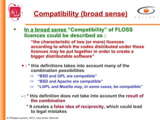 In a broad sense  “Compatibility” of FLOSS licences could be described as : “ the characteristic of two (or more) licences according to which the codes distributed under these licences may be put together in order to create a bigger distributable software” +  : * this definitions takes into account many of the combination possibilities “ BSD and GPL are compatible” “ BSD and Apache are compatible” “ LGPL and Mozilla  may, in some cases,  be compatible” -  : * this definition does not take into account the  result of the combination * It creates a  false idea of reciprocity , which could lead to legal mistakes Compatibility (broad sense) 