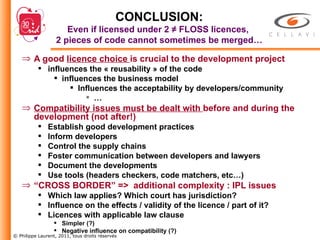 CONCLUSION: Even if licensed under 2 ≠ FLOSS licences,  2 pieces of code cannot sometimes be merged… A good  licence choice  is crucial to the development project influences the « reusability » of the code influences the business model Influences the acceptability by developers/community … Compatibility issues must be dealt with  before and during the development (not after!) Establish good development practices Inform developers Control the supply chains Foster communication between developers and lawyers Document the developments Use tools (headers checkers, code matchers, etc…) “ CROSS BORDER” =>  additional complexity : IPL issues Which law applies? Which court has jurisdiction? Influence on the effects / validity of the licence / part of it? Licences with applicable law clause Simpler (?) Negative influence on compatibility (?) 