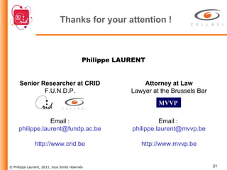 Thanks for your attention ! Senior Researcher at CRID F.U.N.D.P. Email :  [email_address] http://www.crid.be Attorney at Law Lawyer at the Brussels Bar Email :  [email_address] http://www.mvvp.be Philippe LAURENT MVVP   