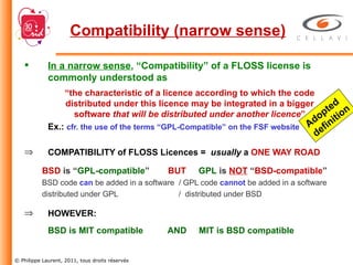 In a narrow sense , “Compatibility” of a FLOSS license is commonly understood as “ the characteristic of a licence according to which the code distributed under this licence may be integrated in a bigger software  that will be distributed under another licence ” Ex.:  cfr. the use of the terms “GPL-Compatible” on the FSF website COMPATIBILITY of FLOSS Licences =  usually  a  ONE WAY ROAD BSD  is “ GPL-compatible ”    BUT   GPL  is  NOT  “ BSD-compatible ” BSD code  can  be added in a software  / GPL code  cannot  be added in a software distributed under GPL   /  distributed under BSD HOWEVER: BSD is MIT compatible  AND  MIT is BSD compatible Compatibility (narrow sense) Adopted definition 