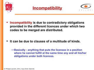Incompatibility Incompatibility   is due to contradictory obligations provided in the different licences under which two codes to be merged are distributed. It can be due to clauses of a multitude of kinds. Basically : anything that puts the licensee in a position where he cannot fulfill at the same time any and all his/her obligations under both licences. 