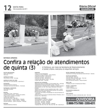 12                   sextA-feiRA
                    4 de novembro de 2011
                                                                                                                                                  Diário Oficial
                                                                                                                                                   GUARUJÁ




                                                                                   Fotos Dayanna de Castro




serviços urbanos


Confira a relação de atendimentos
de quinta (3)                                                     A Prefeitura, por meio da Secretaria de Desenvolvimento
                                                                  e Gestão Urbana, executou os seguintes serviços:

CoLETA mECANIzAdA                                 VArrIção                                                             rETroCAmINHão TrUCAdo/ToCo
 Bairro Pernambuco                                 Santa Cruz dos Navegantes                                            Apoiando nos serviços da Avenida General Rondon - Astúrias
 Pae Cará                                          Limpeza na Praça Posidônio – Santo Antônio
                                                   Praça da Eva Pereira – Morrinhos III                                CoLETA dE rESídUoS
LImPEzA dE CANAL                                   Avenida Eva Pereira – Morrinhos III                                  Rua Liberdade – Pae Cará
 Rua Antônio Correa – Vila Lígia                   Conjunto do CDHU – Morrinhos III                                     Rua Eng. Sílvio Fernandes Lopes – Pae Cará
                                                   Praça da Lídio Martins Corrêa – Vila Zilda                           Rua Martins Fontes – Pae Cará
LImPEzA dE BoCA dE LoBo                            Jardim das Flores – Vila Zilda                                       Rua Visconde de Inhaúma – Parque Estuário
 Rua Vinte, em toda extensão – Morrinhos II
                                                  SErVIçoS dE ALVENArIA                                                drAG LINE
CAPINAção                                          Reforma de caixa na Vila Belém com Rua Salgado Filho - Vila Áurea    Limpeza de Canal na Avenida Dom Pedro I
 Avenida Adhemar de Barros                         Nivelamento de guia na Rua Mato Grosso – Pae Cará
 Arredores da Escola Diniz Martins – Vila Áurea    Manutenção no calçadão entre o Tejereba e Colégio Almeida Jr        PATroL 2 máqUINAS
                                                   Manutenção nas ruas: Sílvio Daige e Marivaldo Fernandes –            Jardim Virgínia I
CAPINAção E rASPAGEm                              Enseada                                                               Jardim Conceiçãozinha
 Rua Padre Donizete                                Reparos em Mosaico na Rua Cavalheiro Nami Jafet – Centro
 Pae Cará                                          Reparos de caixas na Avenida General Rondon com Avenida             ESCAVAdEIrA HIdráULICA
                                                  Manoel Alonso Gonzalez – Astúrias                                     Santa Rosa
roçAdA                                             Construção da mureta e recuperação do canal da Avenida Um
 Praça Mário Covas – Morrinhos I                  – Morrinhos I                                                        TAPA BUrACo
 Avenida Thiago Ferreira – Vicente de Carvalho     Reforma de boca de lobo na Avenida Antenor Pimentel, com a           Preparação de caixas na Avenida São João – Pae Cará
 Praça 14 Bis – Vicente de Carvalho               travessa 102 – Morrinhos I



                                                                                                                                            OuvidOria
 Jardim Boa Esperança
 Avenida São Jorge – Pae cará                     HIdroJATo / SUGAdor
 Rua Jota Júnior – Jardim Cidamar - Perequê
 Rua Luiz Capucci – Jardim Cidamar - Perequê
                                                   Rua da Madeira – Vila Nova - Perequê
                                                   Rua Maimoré – Vila Nova - Perequê
                                                                                                                         fale com a
 Rua Rio Solimões – Jardim Umuarama - Perequê      Rua Xingu – Vila Nova - Perequê

PINTUrA
 Avenida Adhemar de Barros
                                                   Rua Purus – Vila Nova - Perequê
                                                   Rua Madeira – Jardim Umuarama - Perequê
                                                   Travessas 309, 325, 332, 321, 340, 342, 362, 392 – Morrinhos III
                                                                                                                            0800-773-7000 • 3355-4211
 