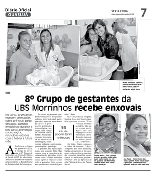 Diário Oficial
 GUARUJÁ
                                                                                                                                 sextA-feiRA
                                                                                                                                 4 de novembro de 2011
                                                                                                                                                                                       7




                                                                                                                                                                Fotos Douglas Lucena
                                                                                                                                           No kit tem bolsa, banheira,
                                                                                                                                           fraldas descartáveis e de
                                                                                                                                           pano, touca, cobertor,
                                                                                                                                           lenços umedecidos,
                                                                                                                                           macacões, entre outros

kits


            8º Grupo de gestantes da
          UBS Morrinhos recebe enxovais
No curso, as gestantes                 No curso, as gestantes rece- mim”, disse.
                                   bem orientações e freqüentam           Mãe de primeira viagem,
recebem orientações                palestras sobre pré-natal, parto, Sandra Jesus dos Santos tam-
sobre pré-natal, parto,            gestação, aspectos emocionais bém aprovou o curso. “Essa
gestação, aspectos                 (durante e pós-                                é minha primeira
                                   parto), prevenção                              gravidez e não sa-
emocionais (durante e
pós-parto), prevenção
                                   odontológica, nu-              16              bia quase nada.
                                   trição, sem contar                             A g o r a vo u s a i r
odontológica,                      os cuidados com o
                                                                  kits de         do grupo da UBS
nutrição e cuidados                bebê e a futura mãe.     enxovais foram Morrinhos saben-
                                   A equipe é compos-          entregues          do muito mais coi-
com o bebê e a futura              ta por técnicas de                             sas sobre gesta-
mãe                                enfermagem, enfer-                             ção”, comentou.




A
                                   meiras, pediatra, nutricionista,       Ao todo, foram entregues
           Prefeitura realizou     ginecologista e psicólogo.          às mães 16 enxovais. O kit é
           na quinta-feira (27),       A gestante Ana Paula Bispo composto por bolsa, banheira,
           a entrega de enxo-      espera seu segundo filho. Mas fraldas descartáveis e de pano,
           vais ao 8º Grupo de     mesmo com a experiência de touca, cobertor, lenço umedeci-
Gestantes da Unidade Básica        uma gestação, aprendeu muito do, cotonetes, macacões, sapati-           Sandra Jesus - “Essa é minha
de Saúde (UBS) do Morrinhos.       com o curso. “Gostei muito das nho de lã, meia, pente, escova e         primeira gravidez e não sabia
As futuras mães foram recebidas    aulas, aprendi muitas coisas cobertor – este que é produzido            quase nada. Agora vou sair       Ana Paula - “Gostei muito das
                                                                                                           do grupo da UBS Morrinhos,       aulas, aprendi muitas coisas sobre
pela presidente do Fundo Social    sobre a gestação. Com certeza pela Fábrica de Artes, do Fundo           sabendo muito mais coisas        a gestação. Com certeza esta
de Solidariedade do Município.     esta gravidez será mais fácil para Social.                              sobre gestação”                  gravidez será mais fácil para mim”
 