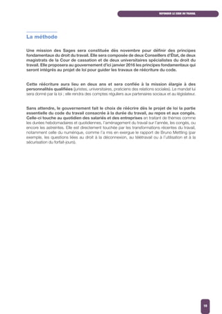 La méthode
Une mission des Sages sera constituée dès novembre pour définir des principes
fondamentaux du droit du travail. Elle sera composée de deux Conseillers d’État, de deux
magistrats de la Cour de cassation et de deux universitaires spécialistes du droit du
travail. Elle proposera au gouvernement d’ici janvier 2016 les principes fondamentaux qui
seront intégrés au projet de loi pour guider les travaux de réécriture du code.
Cette réécriture aura lieu en deux ans et sera confiée à la mission élargie à des
personnalités qualifiées (juristes, universitaires, praticiens des relations sociales). Le mandat lui
sera donné par la loi ; elle rendra des comptes réguliers aux partenaires sociaux et au législateur.
Sans attendre, le gouvernement fait le choix de réécrire dès le projet de loi la partie
essentielle du code du travail consacrée à la durée du travail, au repos et aux congés.
Celle-ci touche au quotidien des salariés et des entreprises en traitant de thèmes comme
les durées hebdomadaires et quotidiennes, l’aménagement du travail sur l’année, les congés, ou
encore les astreintes. Elle est directement touchée par les transformations récentes du travail,
notamment celle du numérique, comme l’a mis en exergue le rapport de Bruno Mettling (par
exemple, les questions liées au droit à la déconnexion, au télétravail ou à l’utilisation et à la
sécurisation du forfait-jours).
REFONDER LE CODE DU TRAVAIL
10
 