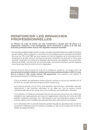 RENFORCER LES BRANCHES
PROFESSIONNELLES
La réforme du code du travail, qui vise notamment à donner plus de place à la
négociation collective, n’est envisageable qu’en renforçant la place et le rôle des
branches professionnelles dont le rôle régulateur demeure essentiel.
w Les branches professionnelles doivent occuper une place importante dans la nouvelle architecture
qui sera définie. Elles constituent un sas entre la loi et l’entreprise dont la nécessité est évidente
tant pour les TPE et les PME que pour assurer son rôle de régulation de la concurrence entre
entreprises et de lutte contre le dumping social entre entreprises qui exercent le même type
d’activité. Cependant, le nombre et la dispersion des branches, leur faiblesse, trop souvent leur
absence de vitalité, voire de toute vie conventionnelle, sont autant de facteurs qui font obstacle
à une dynamique féconde entre la loi et la négociation.
Comme annoncé dans la feuille de route de la conférence sociale du 19 octobre 2015, le
gouvernement souhaite réduire le nombre de branches professionnelles à 200 d’ici trois
ans et à terme à 100, contre environ 700 aujourd’hui. Pour parvenir à cet objectif, le
gouvernement propose la méthode suivante :
- S’ils le souhaitent, les partenaires sociaux pourront conclure un accord de méthode d’ici la
fin 2015 sur ce sujet, dont les principes pourront inspirer la loi ;
- La loi fixera le principe, d’ici fin 2016, de la disparition des branches « territoriales » (par leur
rattachement à des branches nationales) ou de celles qui n’ont eu aucune activité
conventionnelle depuis plus de dix ans ce qui constituera une simplification historique ;
- La loi prévoira, en l’absence d’avancées dans les trois ans qui suivront la loi, les critères qui
présideront aux regroupements par le pouvoir règlementaire, (branches de moins de 5 000
salariés, cohérence sectorielle, etc.). Elle laissera le soin aux partenaires sociaux de fixer
d’autres critères et les modalités des regroupements dans cette période de transition.
- La loi sécurisera enfin la période transitoire pendant laquelle les stipulations des anciennes
conventions collectives pourront continuer à coexister au sein d’une nouvelle branche afin de
faciliter les rapprochements.
11
Renforcer
les branches
professionnelles
 