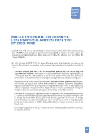 MIEUX PRENDRE EN COMPTE
LES PARTICULARITÉS DES TPE
ET DES PME
w Les TPE et les PME sont au cœur de l’activité économique française. Ainsi, dans la continuité du
plan TPE/PME mis en place par le gouvernement en juin 2015, le projet de loi visera à créer un
environnement plus favorable pour favoriser l’embauche et ainsi leur permettre de
mieux s’adapter.
w En effet, nombre de PME-TPE n’ont aujourd’hui pas accès à la souplesse permise par les
accords. Dans le cadre du projet de loi, le gouvernement entend ainsi prendre les dispositions
pour :
- Favoriser l’accès des PME-TPE aux dispositifs dont la mise en œuvre requiert
aujourd’hui un accord. L’élaboration au niveau de la branche d’accords-types spécifiques
s’appliquant dans les TPE constitue à ce titre une piste intéressante, tout comme le
renforcement du mandatement d’un salarié par une organisation syndicale pour négocier
- Présenter aux TPE et PME et à leurs salariés une offre de services globale leur permettant,
par exemple, de recourir à un contrat de travail type sur internet, incluant les dispositions
légales et conventionnelles qui s’imposent. Ce dispositif devra être conçu en articulation avec
celui du Titre emploi services entreprises (TESE). Un travail avec les branches sera mené pour
incorporer dans ces contrats les stipulations conformes à l’accord de branche.
Cette offre de services devra également faciliter les démarches des entreprises et des salariés
à l’égard des administrations sociales (déclarations et demandes d'autorisation en ligne, suivi
en temps réel l'instruction de leur demande). Elle leur permettra d'accéder aux textes
conventionnels qui leur sont applicables, de mieux connaître leurs droits et obligations dans
les domaines courants de la relation de travail (embauche, congés, rupture du contrat de
travail, etc.).
- Encourager les accords de site qui intègrent plusieurs entreprises et sous-traitants, ainsi que
les accords de filière.
13
Mieux prendre
en compte les
particularités
des TPE
et des PME
 