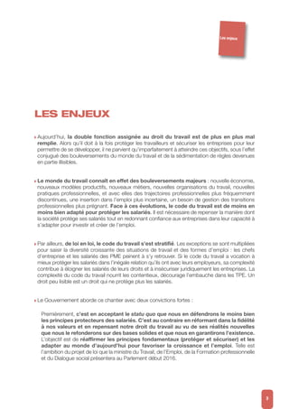 LES ENJEUX
w Aujourd’hui, la double fonction assignée au droit du travail est de plus en plus mal
remplie. Alors qu’il doit à la fois protéger les travailleurs et sécuriser les entreprises pour leur
permettre de se développer, il ne parvient qu’imparfaitement à atteindre ces objectifs, sous l’effet
conjugué des bouleversements du monde du travail et de la sédimentation de règles devenues
en partie illisibles.
w Le monde du travail connaît en effet des bouleversements majeurs : nouvelle économie,
nouveaux modèles productifs, nouveaux métiers, nouvelles organisations du travail, nouvelles
pratiques professionnelles, et avec elles des trajectoires professionnelles plus fréquemment
discontinues, une insertion dans l’emploi plus incertaine, un besoin de gestion des transitions
professionnelles plus prégnant. Face à ces évolutions, le code du travail est de moins en
moins bien adapté pour protéger les salariés. Il est nécessaire de repenser la manière dont
la société protège ses salariés tout en redonnant confiance aux entreprises dans leur capacité à
s’adapter pour investir et créer de l’emploi.
w Par ailleurs, de loi en loi, le code du travail s’est stratifié. Les exceptions se sont multipliées
pour saisir la diversité croissante des situations de travail et des formes d’emploi : les chefs
d’entreprise et les salariés des PME peinent à s’y retrouver. Si le code du travail a vocation à
mieux protéger les salariés dans l’inégale relation qu’ils ont avec leurs employeurs, sa complexité
contribue à éloigner les salariés de leurs droits et à insécuriser juridiquement les entreprises. La
complexité du code du travail nourrit les contentieux, décourage l’embauche dans les TPE. Un
droit peu lisible est un droit qui ne protège plus les salariés.
w Le Gouvernement aborde ce chantier avec deux convictions fortes :
Premièrement, c’est en acceptant le statu quo que nous en défendrons le moins bien
les principes protecteurs des salariés. C’est au contraire en réformant dans la fidélité
à nos valeurs et en repensant notre droit du travail au vu de ses réalités nouvelles
que nous le refonderons sur des bases solides et que nous en garantirons l’existence.
L’objectif est de réaffirmer les principes fondamentaux (protéger et sécuriser) et les
adapter au monde d’aujourd’hui pour favoriser la croissance et l’emploi. Telle est
l’ambition du projet de loi que la ministre du Travail, de l’Emploi, de la Formation professionnelle
et du Dialogue social présentera au Parlement début 2016.
3
Les enjeux
 