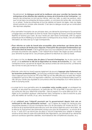 Deuxièmement, le dialogue social est la meilleure voie pour concilier les besoins des
entreprises et les attentes des salariés au niveau de la branche et de l’entreprise. Les
besoins des entreprises ne sont pas les mêmes, selon leur taille, ou selon les secteurs, selon
que l’on est dans une entreprise de travaux publics, un commerce de centre-ville, une industrie
ou un artisan. Toutes les entreprises et tous les salariés ont besoin de règles, mais ces règles
doivent prendre en compte cette diversité. C’est dans le dialogue social que se construisent
des réponses adaptées.
w Pour permettre l’inscription de ces principes dans une démarche dynamique le Gouvernement
s’engage dans une refondation du droit du travail. Dans la lignée de travaux conduits par Robert
Badinter et Antoine Lyon-Caen, de ceux menés par Jean-Denis Combrexelle, enfin du rapport
présenté par Bruno Mettling sur la transformation numérique et la vie au travail, c’est une véritable
refondation de notre droit qu’il s’agit d’entreprendre.
w Pour réécrire un code du travail plus accessible, plus protecteur, qui donne plus de
place aux acteurs de terrain pour négocier, il faut partir des principes fondamentaux qui
font notre droit du travail. C’est la garantie que nous nous adapterons sans rien céder sur les
principes de protection des salariés. C’est l’objectif de la mission des Sages qui sera constituée
pour alimenter le projet de loi. Ces principes guideront la réécriture du code du travail.
w Il s’agira à la fois de donner plus de place à l’accord d’entreprise, lieu le plus proche du
terrain, et de renforcer le rôle de la négociation au niveau de la branche, ce « sas » entre
l’entreprise et la loi, qui permet de réguler des secteurs entiers de notre économie. La hiérarchie
des normes ne sera pas remise en cause.
w Refonder notre droit du travail suppose également de pouvoir s’appuyer plus fortement sur
les branches professionnelles. Les branches professionnelles constituent le relais sur lequel
il faut s’appuyer pour toucher les TPE et les PME qui ont des difficultés pour se saisir des marges
d’adaptation que la loi offre à la négociation collective. Les branches professionnelles jouent un
rôle clef pour rendre plus équitable la concurrence entre les entreprises d’un même secteur et
éviter le dumping social.
w Le projet de loi nous permettra ainsi de consolider notre modèle social, en protégeant les
salariés, en sécurisant les employeurs, en particulier les TPE et les PME. Il donnera aux uns et
aux autres les clés pour déterminer ensemble – dans le respect d’un socle défini par la loi – les
règles qu’ils souhaitent appliquer collectivement dans l’entreprise ou dans la branche au plus
près des réalités de l’activité, et qui, ainsi, favoriseront l’emploi.
w Il est cohérent avec l’objectif poursuivi par le gouvernement depuis trois ans en
renforçant le rôle des partenaires sociaux – qu’il s’agisse de marges de manœuvre plus
importantes laissées à l’accord d’entreprise dans a loi de sécurisation de l’emploi de 2013 ; de
la réforme de la représentativité patronale pour avoir des acteurs légitimes autour de la table ; de
la réforme du financement des partenaires sociaux pour plus de transparence ; ou encore de la
loi du 17 août 2015 qui donne plus de place à l’accord (majoritaire) pour adapter le dialogue
social au terrain (dans le cadre de la périodicité des négociations, par exemple) et qui valorise les
parcours syndicaux (garanties salariales, reconnaissance des compétences acquises, etc.).
Les enjeux
4
 