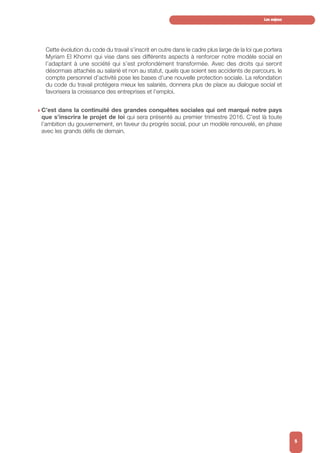 Cette évolution du code du travail s’inscrit en outre dans le cadre plus large de la loi que portera
Myriam El Khomri qui vise dans ses différents aspects à renforcer notre modèle social en
l’adaptant à une société qui s’est profondément transformée. Avec des droits qui seront
désormais attachés au salarié et non au statut, quels que soient ses accidents de parcours, le
compte personnel d’activité pose les bases d’une nouvelle protection sociale. La refondation
du code du travail protégera mieux les salariés, donnera plus de place au dialogue social et
favorisera la croissance des entreprises et l’emploi.
w C’est dans la continuité des grandes conquêtes sociales qui ont marqué notre pays
que s’inscrira le projet de loi qui sera présenté au premier trimestre 2016. C’est là toute
l’ambition du gouvernement, en faveur du progrès social, pour un modèle renouvelé, en phase
avec les grands défis de demain.
Les enjeux
5
 