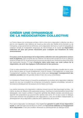 CRÉER UNE DYNAMIQUE
DE LA NÉGOCIATION COLLECTIVE
La France depuis de nombreuses années a fait le choix de la négociation collective car elle a
permis une régulation des relations de travail au plus près des réalités de la branche ou de
l’entreprise. Le gouvernement la renforcera, car la négociation demeure un outil irremplaçable de
cohésion sociale et d’adaptation réciproque de l’économique et du social. La négociation
collective est plus que jamais nécessaire pour s’adapter aux mutations de notre
environnement.
Il ne peut y avoir de dynamique de la négociation collective sans des partenaires sociaux
forts et légitimes. Dans la lignée des lois relatives à la démocratie sociale (2014) et au dialogue
social et l’emploi (2015), le gouvernement poursuivra ses efforts pour renforcer la place et le poids
des partenaires sociaux. Il s’agit d’instaurer dans notre pays une vraie culture de la
négociation, de sortir des logiques d’affrontement et des postures.
C’est un enjeu essentiel pour l’école. Le ministère de l’Éducation nationale y travaille dans le cadre
de la mise en place du nouvel enseignement moral et civique. C’est également un enjeu pour
l’enseignement supérieur. Des mesures seront prises pour encourager l’enseignement des
relations sociales dans les grandes écoles et dans les cursus universitaires.
Le ministère du Travail mènera un travail de sensibilisation sur la place de la négociation collective
auprès de ceux qui conseillent les entreprises (consultants, experts comptables, avocats) et
favorisera le développement de sessions de formation commune.
Les parties prenantes à la négociation collective doivent pouvoir être davantage formées ; de
même, les lieux de réflexion entre partenaires sociaux, chercheurs et administrations doivent être
développés. Une mission confiée à l’inspection générale des affaires sociales sera lancée pour
apporter des propositions qui pourront être reprises dans la loi. On ne peut vouloir le dialogue
social sans renforcer les compétences des négociateurs; c’est une condition indispensable au
développement de la négociation collective dans l’élaboration de la norme.
Pour que la négociation se développe, il faut également garantir le cadre d’une négociation
loyale, en affirmant dans la loi le rôle et le contenu de l’accord de méthode ou d’engagement
de la négociation. C’est une condition nécessaire au développement du dialogue social.
7
Créer une
dynamique
de la
négociation
collective
 