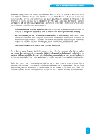 CRÉER UNE DYNAMIQUE DE LA NÉGOCIATION COLLECTIVE
8
Pour que la négociation soit vivante, les conditions de conclusion, de révision et de dénonciation
des accords collectifs doivent être adaptées. Si les concertations ont mis en lumière les
inconvénients à prévoir une durée limitée de quatre pour tous les accords d’entreprise et de
branche, le constat est clair sur la nécessité d’éviter des « accords dormants » jamais
renégociés et, par ailleurs, impossibles à dénoncer ou réviser. Il faut recréer une véritable
dynamique de négociation, ce qui suppose de :
- Systématiser des clauses de revoyure dans les accords d’entreprise et les accords de
branche, et obliger les accords à fixer d’emblée leur durée (déterminée ou non).
- Simplifier les règles de révision et de dénonciation des accords. Une mission sera
confiée au Professeur Jean-François Cesaro afin de sécuriser les modalités de révision et de
dénonciation des accords - y compris en clarifiant le périmètre des avantages individuels
acquis. Ses résultats pourront être intégrés, après concertation, dans le projet de loi.
- Sécuriser la nature et la portée des accords de groupe.
Pour donner davantage de légitimité aux accords collectifs auxquels la loi donnera plus
de marge de manœuvre, il conviendra d’étendre le principe de l’accord majoritaire. Le
rythme et les modalités devront faire l’objet de concertations plus approfondies, le
consensus n’existant ni parmi les organisations syndicales ni au sein des organisations patronales.
Enfin, l’accès au droit conventionnel sera facilité par la création d’une plateforme numérique
permettant la mise en commun et la diffusion des données sur la négociation collective. Cela
permettra également d’améliorer la connaissance par les salariés eux-mêmes du contenu des
accords collectifs qui leur sont applicables. Il s’agit là aussi d’un enjeu essentiel de notre réforme.
 